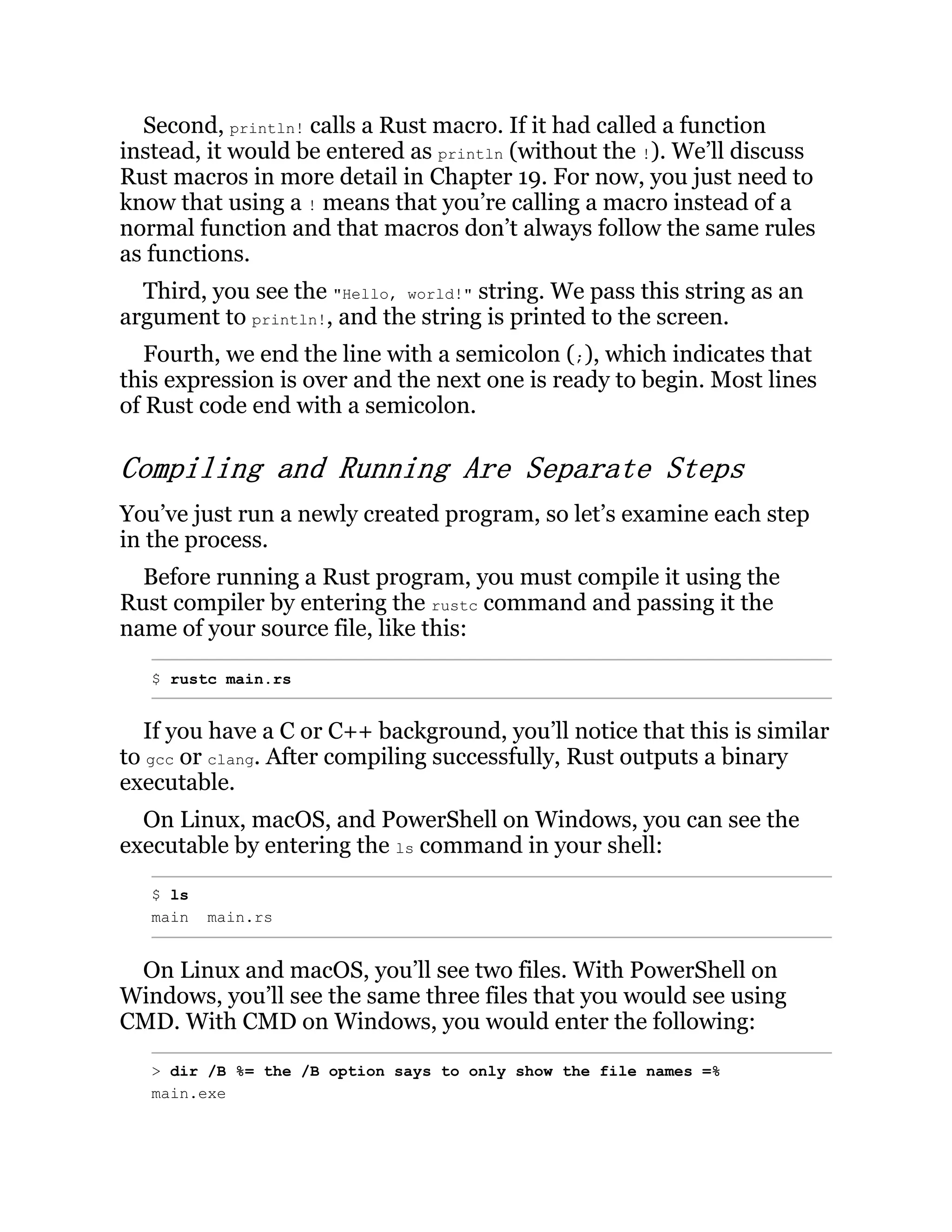 Second, println! calls a Rust macro. If it had called a function instead, it would be entered as println (without the !). We’ll discuss Rust macros in more detail in Chapter 19. For now, you just need to know that using a ! means that you’re calling a macro instead of a normal function and that macros don’t always follow the same rules as functions. Third, you see the "Hello, world!" string. We pass this string as an argument to println!, and the string is printed to the screen. Fourth, we end the line with a semicolon (;), which indicates that this expression is over and the next one is ready to begin. Most lines of Rust code end with a semicolon. Compiling and Running Are Separate Steps You’ve just run a newly created program, so let’s examine each step in the process. Before running a Rust program, you must compile it using the Rust compiler by entering the rustc command and passing it the name of your source file, like this: $ rustc main.rs If you have a C or C++ background, you’ll notice that this is similar to gcc or clang. After compiling successfully, Rust outputs a binary executable. On Linux, macOS, and PowerShell on Windows, you can see the executable by entering the ls command in your shell: $ ls main main.rs On Linux and macOS, you’ll see two files. With PowerShell on Windows, you’ll see the same three files that you would see using CMD. With CMD on Windows, you would enter the following: > dir /B %= the /B option says to only show the file names =% main.exe 