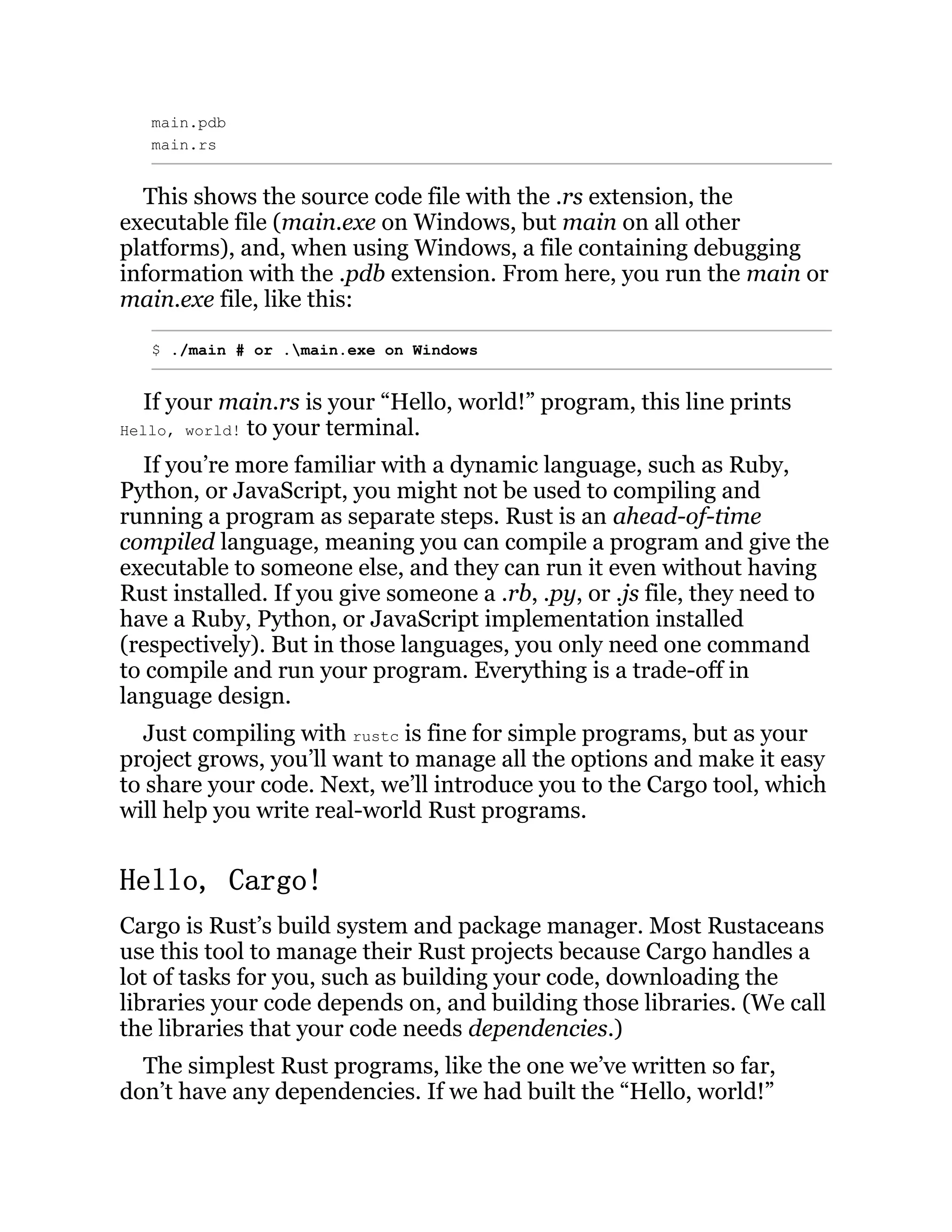 main.pdb main.rs This shows the source code file with the .rs extension, the executable file (main.exe on Windows, but main on all other platforms), and, when using Windows, a file containing debugging information with the .pdb extension. From here, you run the main or main.exe file, like this: $ ./main # or .main.exe on Windows If your main.rs is your “Hello, world!” program, this line prints Hello, world! to your terminal. If you’re more familiar with a dynamic language, such as Ruby, Python, or JavaScript, you might not be used to compiling and running a program as separate steps. Rust is an ahead-of-time compiled language, meaning you can compile a program and give the executable to someone else, and they can run it even without having Rust installed. If you give someone a .rb, .py, or .js file, they need to have a Ruby, Python, or JavaScript implementation installed (respectively). But in those languages, you only need one command to compile and run your program. Everything is a trade-off in language design. Just compiling with rustc is fine for simple programs, but as your project grows, you’ll want to manage all the options and make it easy to share your code. Next, we’ll introduce you to the Cargo tool, which will help you write real-world Rust programs. Hello, Cargo! Cargo is Rust’s build system and package manager. Most Rustaceans use this tool to manage their Rust projects because Cargo handles a lot of tasks for you, such as building your code, downloading the libraries your code depends on, and building those libraries. (We call the libraries that your code needs dependencies.) The simplest Rust programs, like the one we’ve written so far, don’t have any dependencies. If we had built the “Hello, world!” 