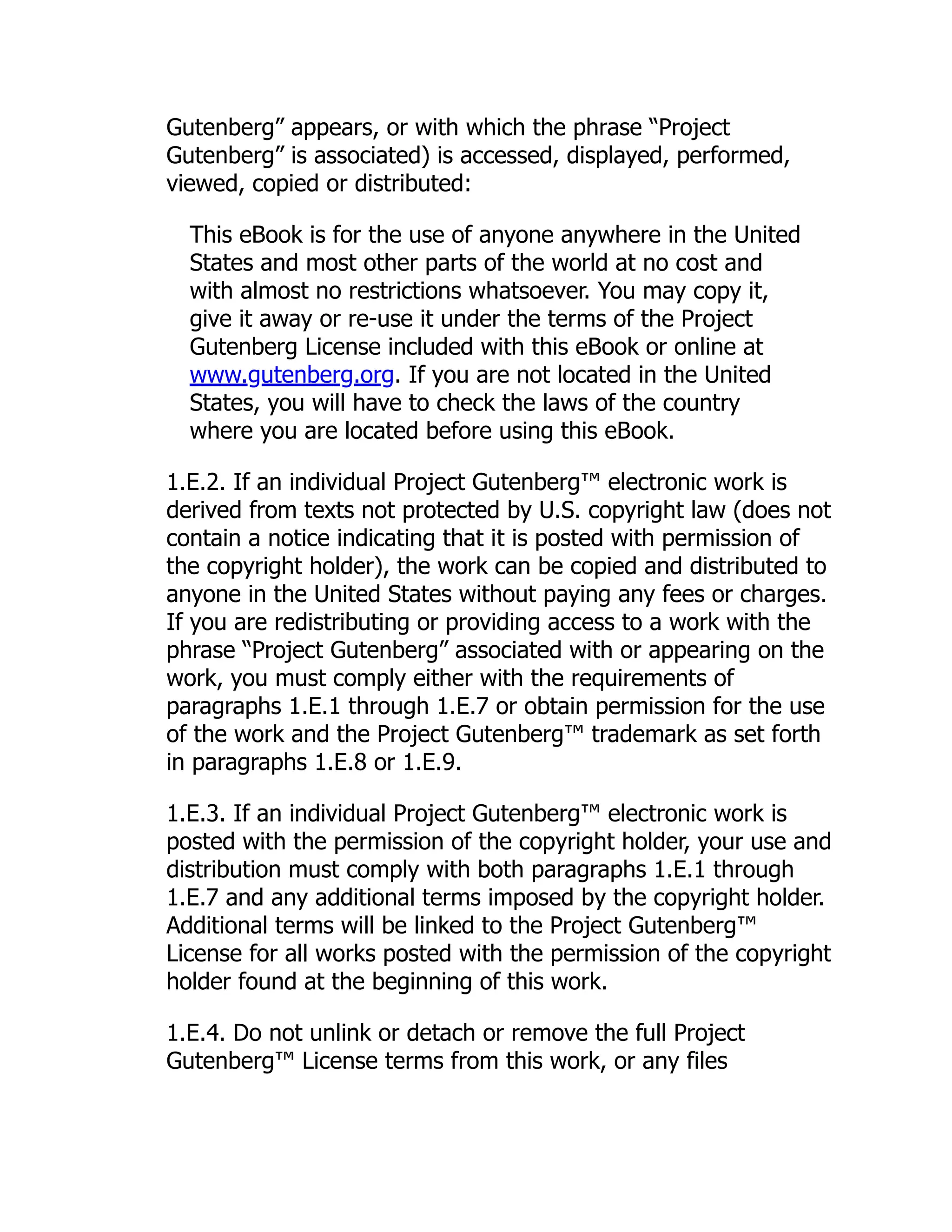 Gutenberg” appears, or with which the phrase “Project Gutenberg” is associated) is accessed, displayed, performed, viewed, copied or distributed: This eBook is for the use of anyone anywhere in the United States and most other parts of the world at no cost and with almost no restrictions whatsoever. You may copy it, give it away or re-use it under the terms of the Project Gutenberg License included with this eBook or online at www.gutenberg.org. If you are not located in the United States, you will have to check the laws of the country where you are located before using this eBook. 1.E.2. If an individual Project Gutenberg™ electronic work is derived from texts not protected by U.S. copyright law (does not contain a notice indicating that it is posted with permission of the copyright holder), the work can be copied and distributed to anyone in the United States without paying any fees or charges. If you are redistributing or providing access to a work with the phrase “Project Gutenberg” associated with or appearing on the work, you must comply either with the requirements of paragraphs 1.E.1 through 1.E.7 or obtain permission for the use of the work and the Project Gutenberg™ trademark as set forth in paragraphs 1.E.8 or 1.E.9. 1.E.3. If an individual Project Gutenberg™ electronic work is posted with the permission of the copyright holder, your use and distribution must comply with both paragraphs 1.E.1 through 1.E.7 and any additional terms imposed by the copyright holder. Additional terms will be linked to the Project Gutenberg™ License for all works posted with the permission of the copyright holder found at the beginning of this work. 1.E.4. Do not unlink or detach or remove the full Project Gutenberg™ License terms from this work, or any files 