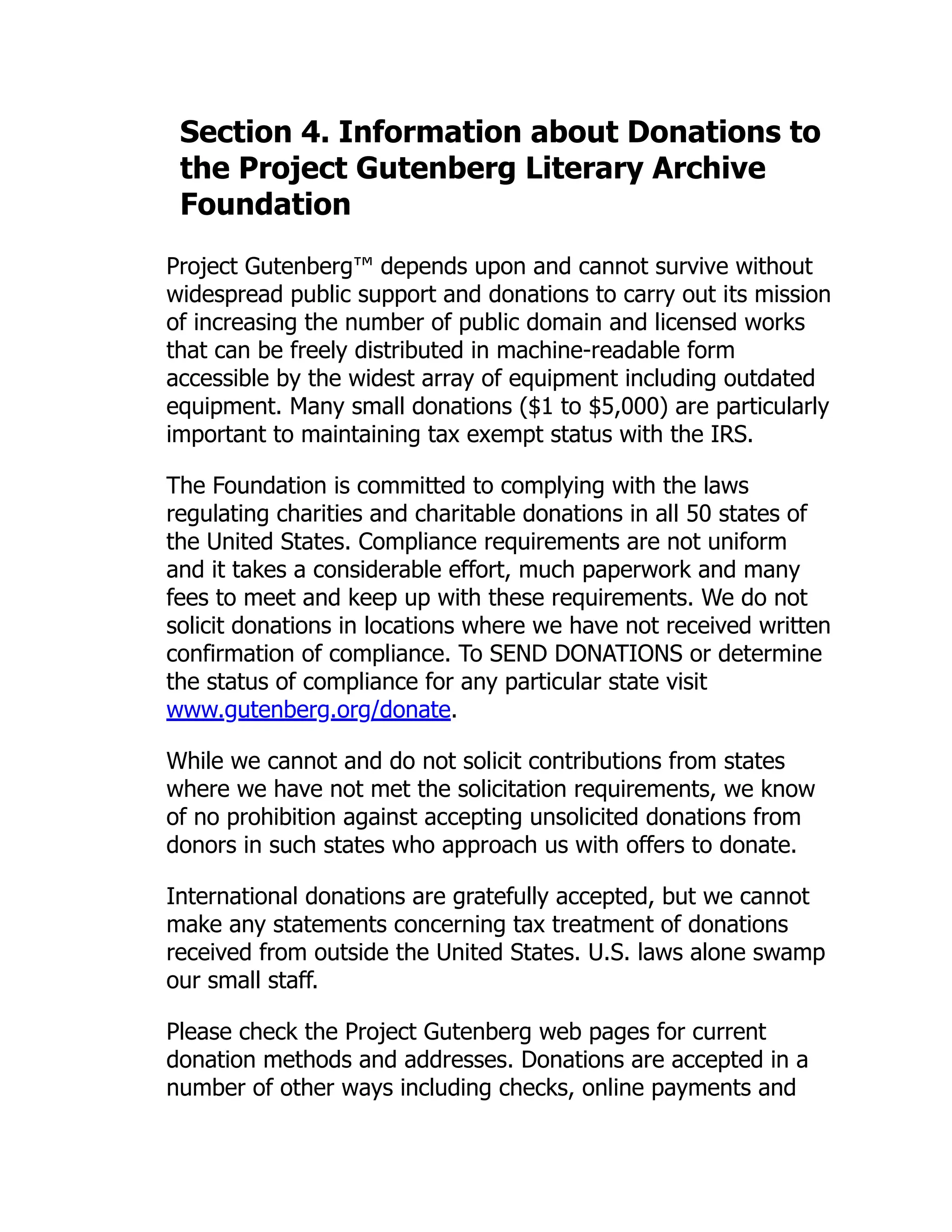 Section 4. Information about Donations to the Project Gutenberg Literary Archive Foundation Project Gutenberg™ depends upon and cannot survive without widespread public support and donations to carry out its mission of increasing the number of public domain and licensed works that can be freely distributed in machine-readable form accessible by the widest array of equipment including outdated equipment. Many small donations ($1 to $5,000) are particularly important to maintaining tax exempt status with the IRS. The Foundation is committed to complying with the laws regulating charities and charitable donations in all 50 states of the United States. Compliance requirements are not uniform and it takes a considerable effort, much paperwork and many fees to meet and keep up with these requirements. We do not solicit donations in locations where we have not received written confirmation of compliance. To SEND DONATIONS or determine the status of compliance for any particular state visit www.gutenberg.org/donate. While we cannot and do not solicit contributions from states where we have not met the solicitation requirements, we know of no prohibition against accepting unsolicited donations from donors in such states who approach us with offers to donate. International donations are gratefully accepted, but we cannot make any statements concerning tax treatment of donations received from outside the United States. U.S. laws alone swamp our small staff. Please check the Project Gutenberg web pages for current donation methods and addresses. Donations are accepted in a number of other ways including checks, online payments and 
