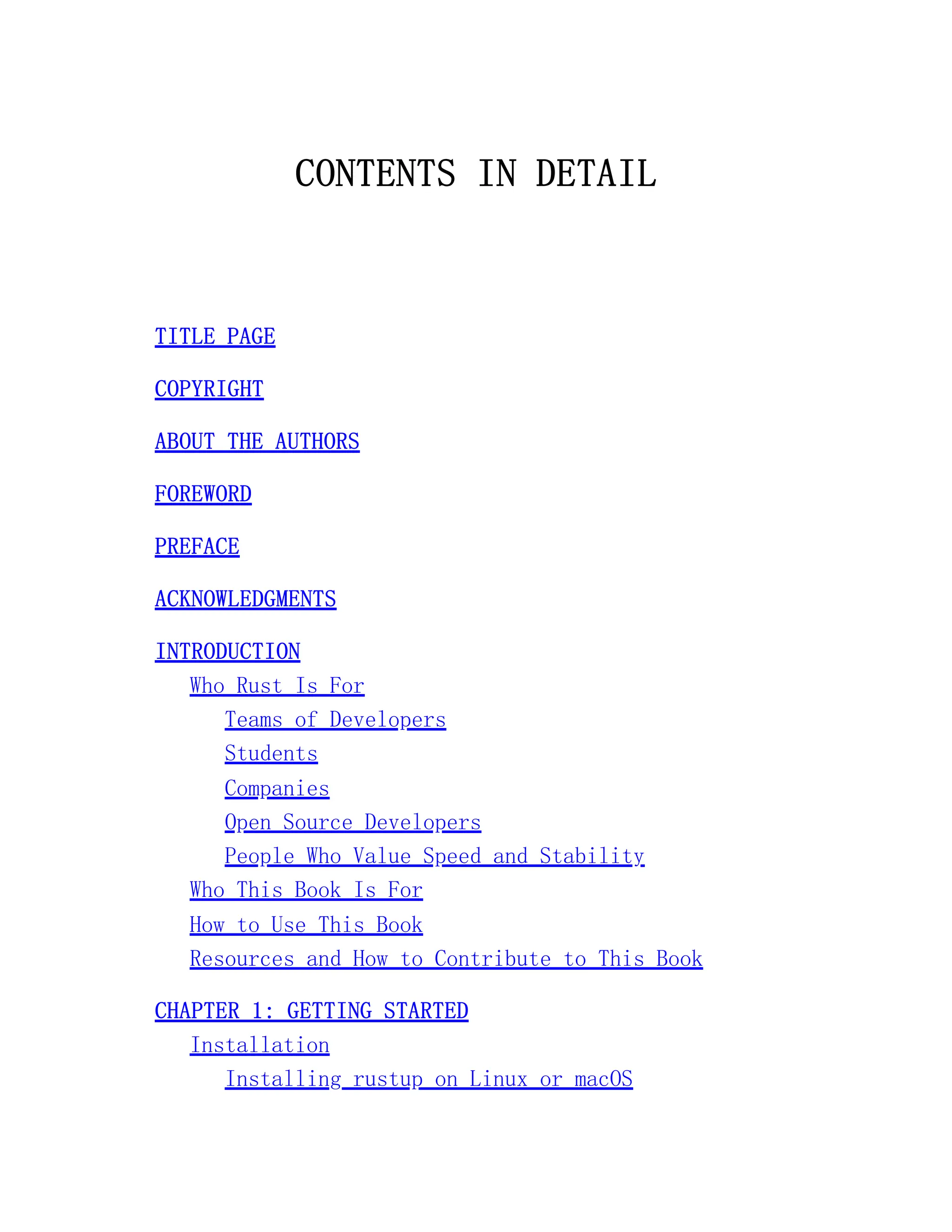 CONTENTS IN DETAIL TITLE PAGE COPYRIGHT ABOUT THE AUTHORS FOREWORD PREFACE ACKNOWLEDGMENTS INTRODUCTION Who Rust Is For Teams of Developers Students Companies Open Source Developers People Who Value Speed and Stability Who This Book Is For How to Use This Book Resources and How to Contribute to This Book CHAPTER 1: GETTING STARTED Installation Installing rustup on Linux or macOS 