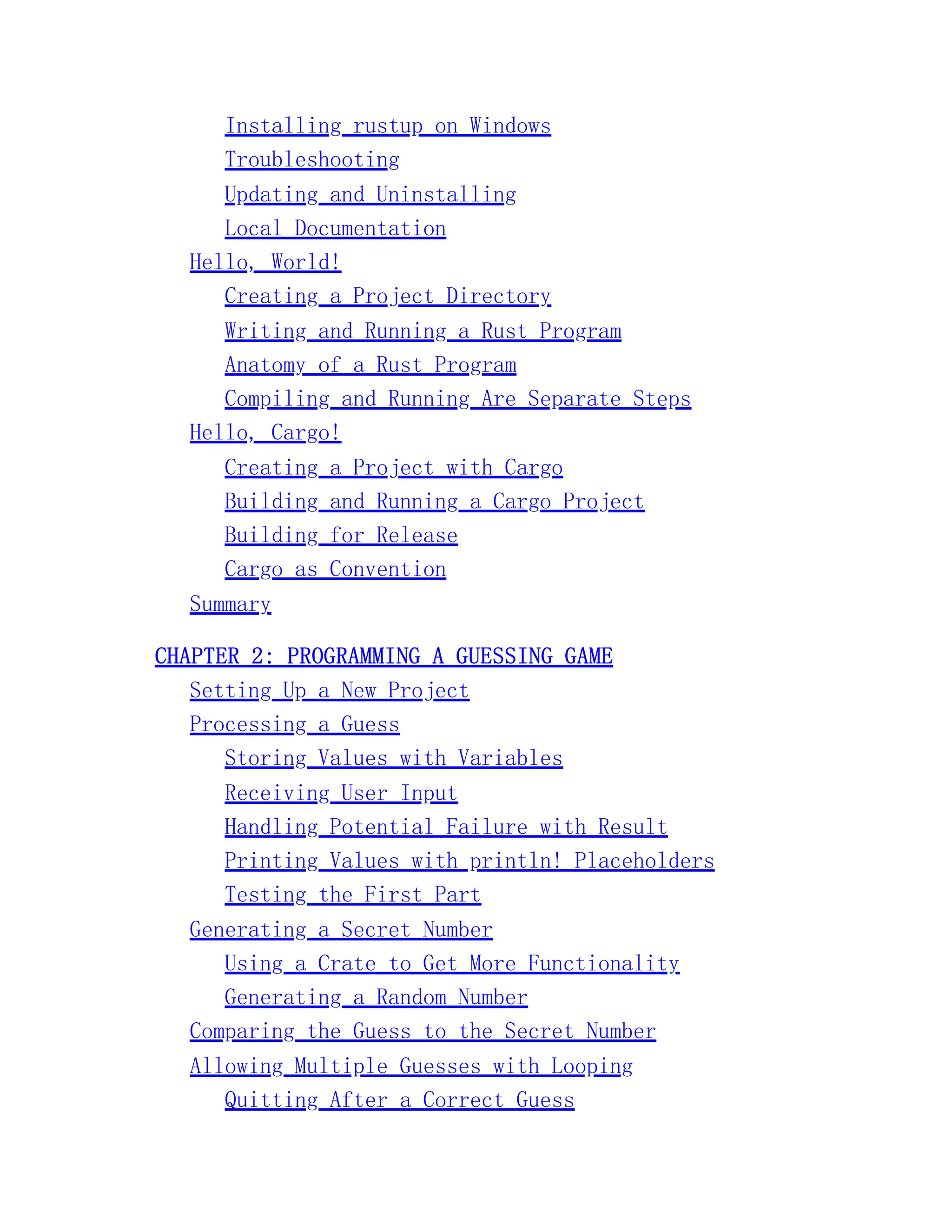 Installing rustup on Windows Troubleshooting Updating and Uninstalling Local Documentation Hello, World! Creating a Project Directory Writing and Running a Rust Program Anatomy of a Rust Program Compiling and Running Are Separate Steps Hello, Cargo! Creating a Project with Cargo Building and Running a Cargo Project Building for Release Cargo as Convention Summary CHAPTER 2: PROGRAMMING A GUESSING GAME Setting Up a New Project Processing a Guess Storing Values with Variables Receiving User Input Handling Potential Failure with Result Printing Values with println! Placeholders Testing the First Part Generating a Secret Number Using a Crate to Get More Functionality Generating a Random Number Comparing the Guess to the Secret Number Allowing Multiple Guesses with Looping Quitting After a Correct Guess 