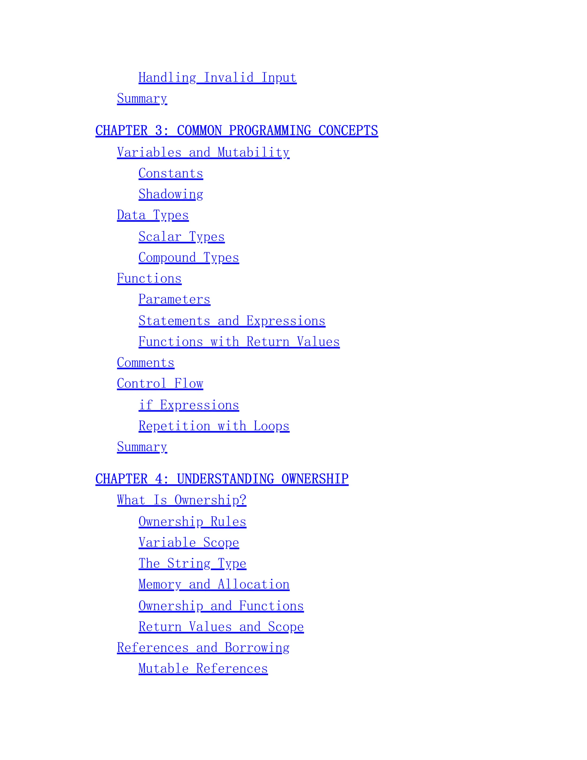 Handling Invalid Input Summary CHAPTER 3: COMMON PROGRAMMING CONCEPTS Variables and Mutability Constants Shadowing Data Types Scalar Types Compound Types Functions Parameters Statements and Expressions Functions with Return Values Comments Control Flow if Expressions Repetition with Loops Summary CHAPTER 4: UNDERSTANDING OWNERSHIP What Is Ownership? Ownership Rules Variable Scope The String Type Memory and Allocation Ownership and Functions Return Values and Scope References and Borrowing Mutable References 