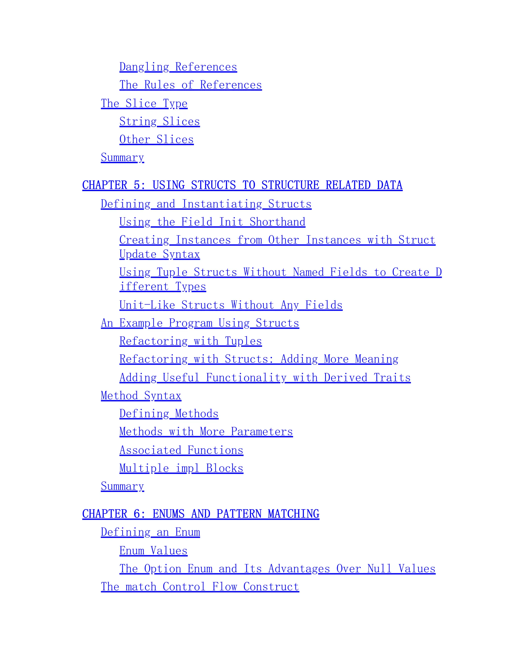 Dangling References The Rules of References The Slice Type String Slices Other Slices Summary CHAPTER 5: USING STRUCTS TO STRUCTURE RELATED DATA Defining and Instantiating Structs Using the Field Init Shorthand Creating Instances from Other Instances with Struct Update Syntax Using Tuple Structs Without Named Fields to Create D ifferent Types Unit-Like Structs Without Any Fields An Example Program Using Structs Refactoring with Tuples Refactoring with Structs: Adding More Meaning Adding Useful Functionality with Derived Traits Method Syntax Defining Methods Methods with More Parameters Associated Functions Multiple impl Blocks Summary CHAPTER 6: ENUMS AND PATTERN MATCHING Defining an Enum Enum Values The Option Enum and Its Advantages Over Null Values The match Control Flow Construct 