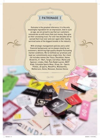 [ PATRONAGE ]
Outcome is the greatest inference; it is the only
meaningful ingredient for an impression. And in such
an age, we are proud to say that our customers
remunerate us with more than just money, they give
us their unceasing trust. For over two decades we’ve
earned that trust over and over again after having
serviced some of the biggest brands in the industry.
With strategic management policies and a solid
financial background, we’ve always stood by our
customers, delivering high quality despite fluctuating
market conditions. We’ve fulfilled our promises and
kept our commitments every single time. Our client
list includes names like Tesco, Decathlon, Hanes
Brand Inc, K - Mart, Target, Carrefour, Marks and
Spencer, Lindex, C&A, Polo Ralph Lauren, NEXT
Kiabi, Columbia Sports Wear, Orsay, Go - Sports
Pimkie, JD sports, MonoPrix, Woolworths,
Mothercare, Gemo, Monsoon, Dunnes Stores
SCM.indd 14 8/23/2012 11:39:16 AM
 