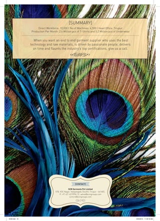 [SUMMARY]
Direct Workforce: 10,000 | No of Machines: 4,500 | Head Office: Tirupur
Production Per Month: 2.6 Million pcs of T-Shirts and 5.2 Million pcs of Underwear
....................................................................................................................................................................
When you want an end to end garment supplier who uses the best
technology and raw materials, is driven by passionate people, delivers
on time and flaunts the industry’s top certifications, give us a call.
SCM Garments Pvt Limited
57B, VOC Nagar, Valayangadu (South), Tirupur - 641603,
P: +91 421 4319996 | E: ashok@scmgroups.com
scmcre@scmgroups.com
[CONTACT]
SCM.indd 15 8/23/2012 11:39:18 AM
 