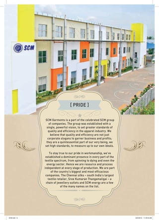 SCM Garments is a part of the celebrated SCM group
of companies. The group was established with a
single, powerful vision, to set greater standards of
quality and efficiency in the apparel industry. We
believe that quality and efficiency are not just
corporate slogans to garner business and profits;
they are a quintessential part of our very being, we
set high standards, to measure up to our own ideals.
To stay true to our pride in workmanship, we’ve
established a dominant presence in every part of the
textile spectrum, from spinning to dying and even the
energy sector. Hence we are resource and process
independent at every stage of production. We are part
of the country’s biggest and most efficacious
companies. The Chennai silks – south India’s largest
textile retailer, Sree Kumaran Thangamaligai – a
chain of jewellery outlets and SCM energy are a few
of the many names on the list.
[ PRIDE ]
SCM.indd 8 8/23/2012 11:39:03 AM
 