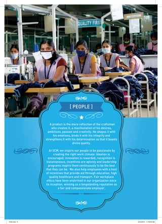 A product is the mere reflection of the craftsman
who creates it, a manifestation of his desires,
ambitions, passion and creativity. He shapes it with
his emotions, binds it with his integrity and
strengthens it with his determination so that it boasts
divine quality.
At SCM, we inspire our people to be passionate by
creating the right work climate. Ideation is
encouraged, innovation is rewarded, recognition is
instantaneous, incentives are aplenty and leadership
programs inspire them continuously to be the best
that they can be. We also help employees with a host
of incentives that provide aid through education, high
quality healthcare and transport. Fair workplace
ethics have been enshrined in our organization since
its inception, winning us a longstanding reputation as
a fair and compassionate employer.
[ PEOPLE ]
SCM.indd 9 8/23/2012 11:39:05 AM
 