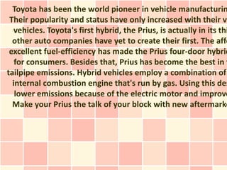 Toyota has been the world pioneer in vehicle manufacturin
 Their popularity and status have only increased with their ve
   vehicles. Toyota's first hybrid, the Prius, is actually in its thi
  other auto companies have yet to create their first. The affo
 excellent fuel-efficiency has made the Prius four-door hybrid
   for consumers. Besides that, Prius has become the best in t
tailpipe emissions. Hybrid vehicles employ a combination of
  internal combustion engine that's run by gas. Using this des
   lower emissions because of the electric motor and improve
  Make your Prius the talk of your block with new aftermarke
 