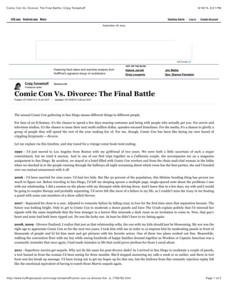 9/18/15, 8:21 PMComic Con Vs. Divorce: The Final Battle | Craig Tomashoﬀ
Page 1 of 2http://www.huﬃngtonpost.com/craig-tomashoﬀ/comic-con-vs-divorce-the-_b_7795792.html
Craig Tomashoff Become a fan
Freelance writer
Posted: 07/15/2015 3:14 pm EDT Updated: 07/15/2015 3:59 pm EDT
Comic Con Vs. Divorce: The Final Battle
The annual Comic Con gathering in San Diego means different things to different people.
For fans of sci fi/fantasy, it's the chance to spend a few days wearing costumes and being with people who actually get you. For movie and
television studios, it's the chance to tease their next multi-million dollar, spandex-encased franchises. For the media, it's a chance to glorify a
group of people they will spend the rest of the year making fun of. For me, though, Comic Con has been like facing my own brand of
crippling Kryptonite -- divorce.
Let me explain via this timeline, and stay tuned for a vintage comic book twist ending:
1990 - I'd just moved to Los Angeles from Boston with my girlfriend of two years. We were both a little uncertain of such a major
commitment, but we tried it anyway. And in one of our first trips together as a California couple, she accompanies me on a magazine
assignment to San Diego. By accident, we stayed at a hotel filled with Comic Con revelers and from the chain mail-clad woman in the lobby
when we checked in to the people running through the hallways all night screaming about which room has the best parties, she and I bonded
over our mutual amusement with it all.
2006 - I'd been married for nine years. I'd had two kids. But like 50 percent of the population, this lifetime bonding thing has proven too
much to figure out. Before traveling to San Diego, I'd left my sleeping spouse a multiple page, single-spaced note about the problems I saw
with our relationship. I did a session on the phone with my therapist while driving down. And I knew that in a few days, my wife and I would
be going to couples therapy and probably separating. I'd never felt like more of a failure in my life, so I couldn't miss the irony in me hosting
a panel with some cast members of a show called Heroes.
2007 - Separated for close to a year. Adjusted to romantic failure by falling crazy in love for the first time since that separation became. The
future was looking bright. Only to get to Comic Con to moderate a dozen panels and have The Crush explain politely that I'd misread her
signals with the same ineptitude that the lone stranger in a horror film misreads a dark room as an invitation to come in. Now, that guy's
heart and mine had both been ripped out. He was the lucky one. At least he didn't have to try dating again.
2008, 2009 - Divorce finalized, I realize that just as that relationship wilts, the one with my kids should just be blossoming. My son was the
right age to appreciate Comic Con so for the next two years, I took him with me in order to a) impress him by moderating panels in front of
thousands of people and b) let him meet and get pictures with his favorite actors. One of these two plans worked out fine. Meanwhile,
walking the convention floor with my boy while seeing hundreds of happy families dressed together as Wookies or Captain Americas was a
constantly reminder that once again, I had made mistakes in life that could prove perilous for those I cared about.
2011 - Superhero movies get sequels. Why not do the same for post-divorce dads? As I arrived in San Diego to moderate a couple of panels,
a text buzzed in from the woman I'd been seeing for three months. She'd stopped answering my calls a week or so earlier, and there in text
form was her break up message. I'd been trying not to get my hopes up for this one, but the letdown from this romantic rejection replay felt
like the emotional equivalent of having to watch those Matrix sequels again.
Featuring fresh takes and real-time analysis from
HuffPost's signature lineup of contributors
Valerie Jarrett Jim Wallis
Greg Louganis Sen. Dianne Feinstein
HOT ON THE BLOG
September 18, 2015
iOS app Android app More Desktop Alerts Log in Create Account
 