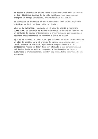 de acción e interacción eficaz sobre situaciones problemáticas reales
en los distintos ámbitos de la vida cotidiana. Las competencias
integran un manejo conceptual, procedimental y actitudinal.
El currículo se evidencia en dos dimensiones: como intención y como
práctica, es decir el desarrollo curricular.
a).- en la INTENCION, revelando el término de DISEÑO O PROPUESTA
CURRICULAR. El concepto de diseño usualmente se define en términos de
un conjunto de pautas orientaciones y prescripciones que bosquejan o
delinean anticipadamente un fenómeno o curso de acción.
b).- el de DESARROLLO CURRICULAR, que sistematiza estas intenciones en
un plan de acción, para el proceso de puesta en practica. Asi, el
DISEÑO orienta la practica, ajustándola progresivamente a las
condiciones reales es decir debe ser adecuado a las características
del ámbito donde se aplica, responder a las demandas sociales y
culturales y principalmente, atender las necesidades concretas de los
educandos.
 