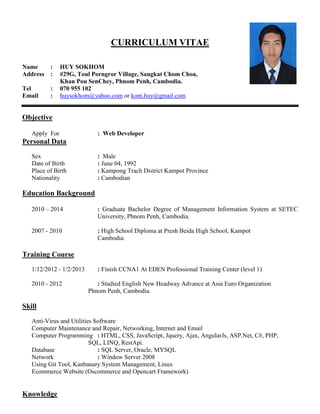 CURRICULUM VITAE
Name : HUY SOKHOM
Address : #29G, Toul Porngror Village, Sangkat Chom Choa,
Khan Pou SenChey, Phnom Penh, Cambodia.
Tel : 070 955 102
Email : huysokhom@yahoo.com or kom.huy@gmail.com
Objective
Apply For : Web Developer
Personal Data
Sex : Male
Date of Birth : June 04, 1992
Place of Birth : Kampong Trach District Kampot Province
Nationality : Cambodian
Education Background
2010 – 2014 : Graduate Bachelor Degree of Management Information System at SETEC
University, Phnom Penh, Cambodia.
2007 - 2010 : High School Diploma at Presh Beida High School, Kampot
Cambodia.
Training Course
1/12/2012 - 1/2/2013 : Finish CCNA1 At EDEN Professional Training Center (level 1)
2010 - 2012 : Studied English New Headway Advance at Asia Euro Organization
Phnom Penh, Cambodia.
Skill
Anti-Virus and Utilities Software
Computer Maintenance and Repair, Networking, Internet and Email
Computer Programming : HTML, CSS, JavaScript, Jquery, Ajax, AngularJs, ASP.Net, C#, PHP,
SQL, LINQ, RestApi.
Database : SQL Server, Oracle, MYSQL
Network : Window Server 2008
Using Git Tool, Kanbanary System Management, Linux
Ecommerce Website (Oscommerce and Opencart Framework)
Knowledge
 