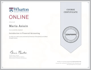 EDUCA
T
ION FOR EVE
R
YONE
CO
U
R
S
E
C E R T I F
I
C
A
TE
COURSE
CERTIFICATE
08/04/2016
Maria Asiain
Introduction to Financial Accounting
an online non-credit course authorized by University of Pennsylvania and offered
through Coursera
has successfully completed
Professor Brian J. Bushee
Gilbert and Shelley Harrison Professor
Wharton School, University of Pennsylvania
Verify at coursera.org/verify/DQGH9FWZ6TPM
Coursera has confirmed the identity of this individual and
their participation in the course.
 