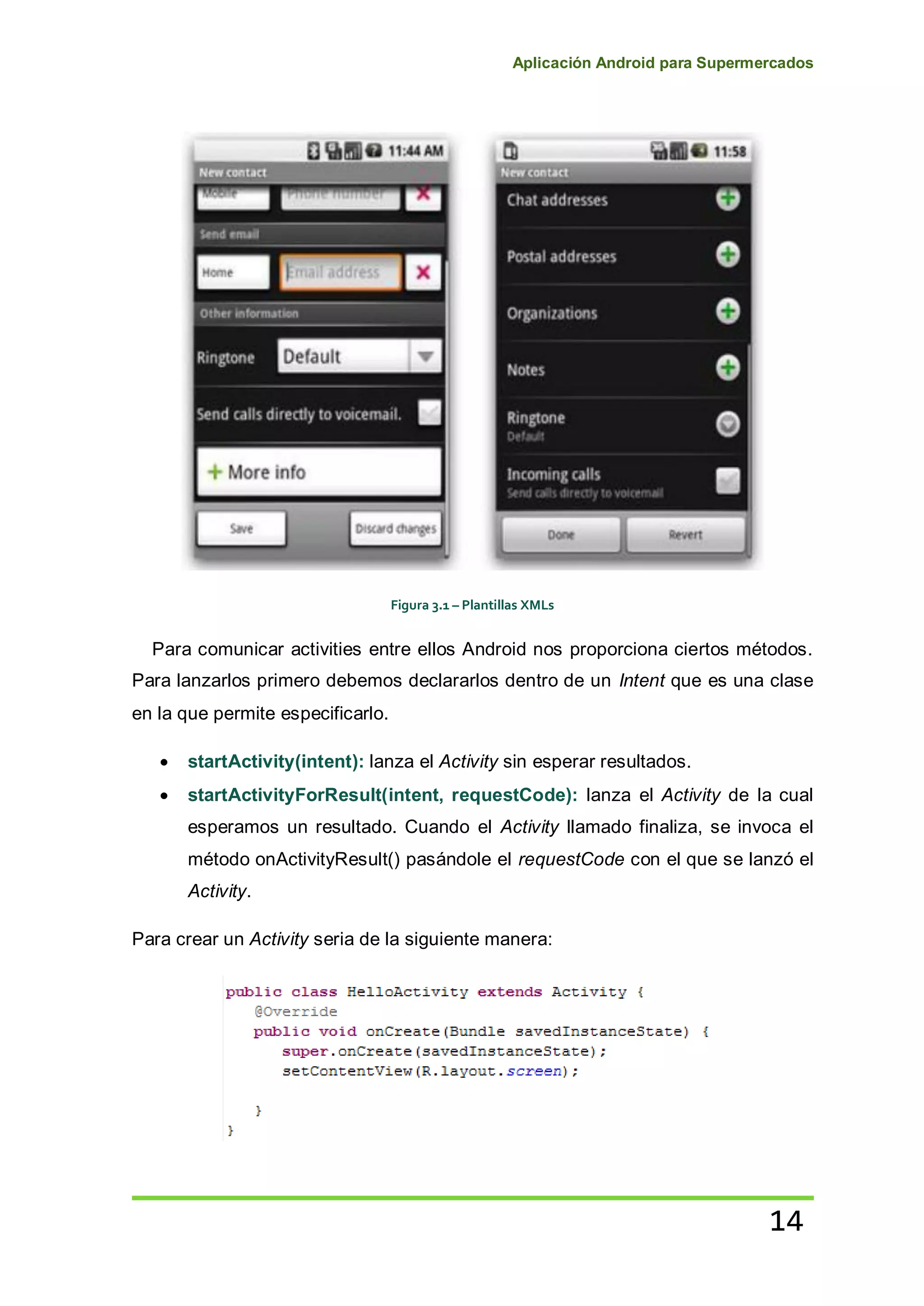 Aplicación Android para Supermercados
14
Figura 3.1 – Plantillas XMLs
Para comunicar activities entre ellos Android nos proporciona ciertos métodos.
Para lanzarlos primero debemos declararlos dentro de un Intent que es una clase
en la que permite especificarlo.
startActivity(intent): lanza el Activity sin esperar resultados.
startActivityForResult(intent, requestCode): lanza el Activity de la cual
esperamos un resultado. Cuando el Activity llamado finaliza, se invoca el
método onActivityResult() pasándole el requestCode con el que se lanzó el
Activity.
Para crear un Activity seria de la siguiente manera:
 