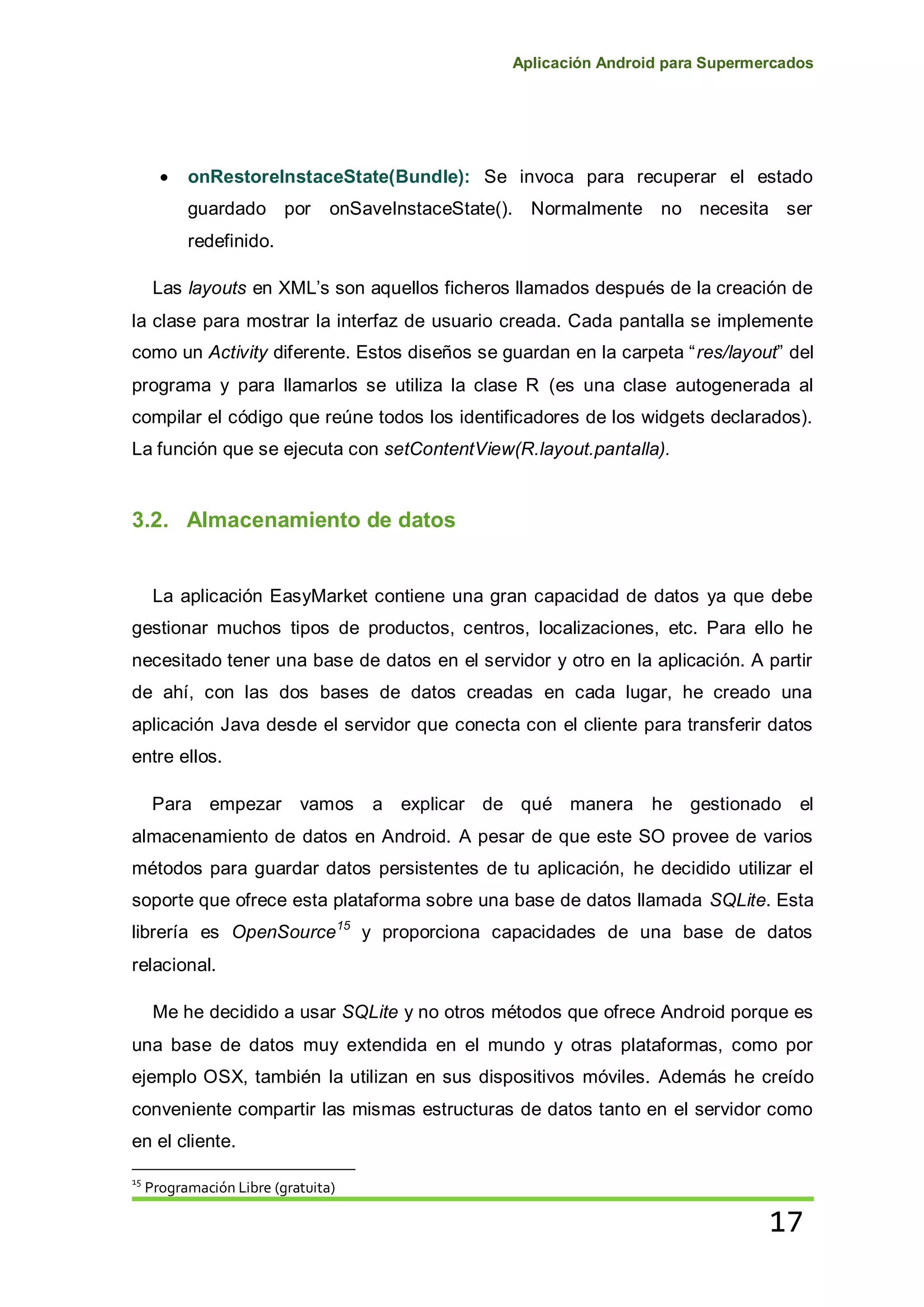 Aplicación Android para Supermercados
17
onRestoreInstaceState(Bundle): Se invoca para recuperar el estado
guardado por onSaveInstaceState(). Normalmente no necesita ser
redefinido.
Las layouts en XML’s son aquellos ficheros llamados después de la creación de
la clase para mostrar la interfaz de usuario creada. Cada pantalla se implemente
como un Activity diferente. Estos diseños se guardan en la carpeta “res/layout” del
programa y para llamarlos se utiliza la clase R (es una clase autogenerada al
compilar el código que reúne todos los identificadores de los widgets declarados).
La función que se ejecuta con setContentView(R.layout.pantalla).
3.2. Almacenamiento de datos
La aplicación EasyMarket contiene una gran capacidad de datos ya que debe
gestionar muchos tipos de productos, centros, localizaciones, etc. Para ello he
necesitado tener una base de datos en el servidor y otro en la aplicación. A partir
de ahí, con las dos bases de datos creadas en cada lugar, he creado una
aplicación Java desde el servidor que conecta con el cliente para transferir datos
entre ellos.
Para empezar vamos a explicar de qué manera he gestionado el
almacenamiento de datos en Android. A pesar de que este SO provee de varios
métodos para guardar datos persistentes de tu aplicación, he decidido utilizar el
soporte que ofrece esta plataforma sobre una base de datos llamada SQLite. Esta
librería es OpenSource15
y proporciona capacidades de una base de datos
relacional.
Me he decidido a usar SQLite y no otros métodos que ofrece Android porque es
una base de datos muy extendida en el mundo y otras plataformas, como por
ejemplo OSX, también la utilizan en sus dispositivos móviles. Además he creído
conveniente compartir las mismas estructuras de datos tanto en el servidor como
en el cliente.
15
Programación Libre (gratuita)
 