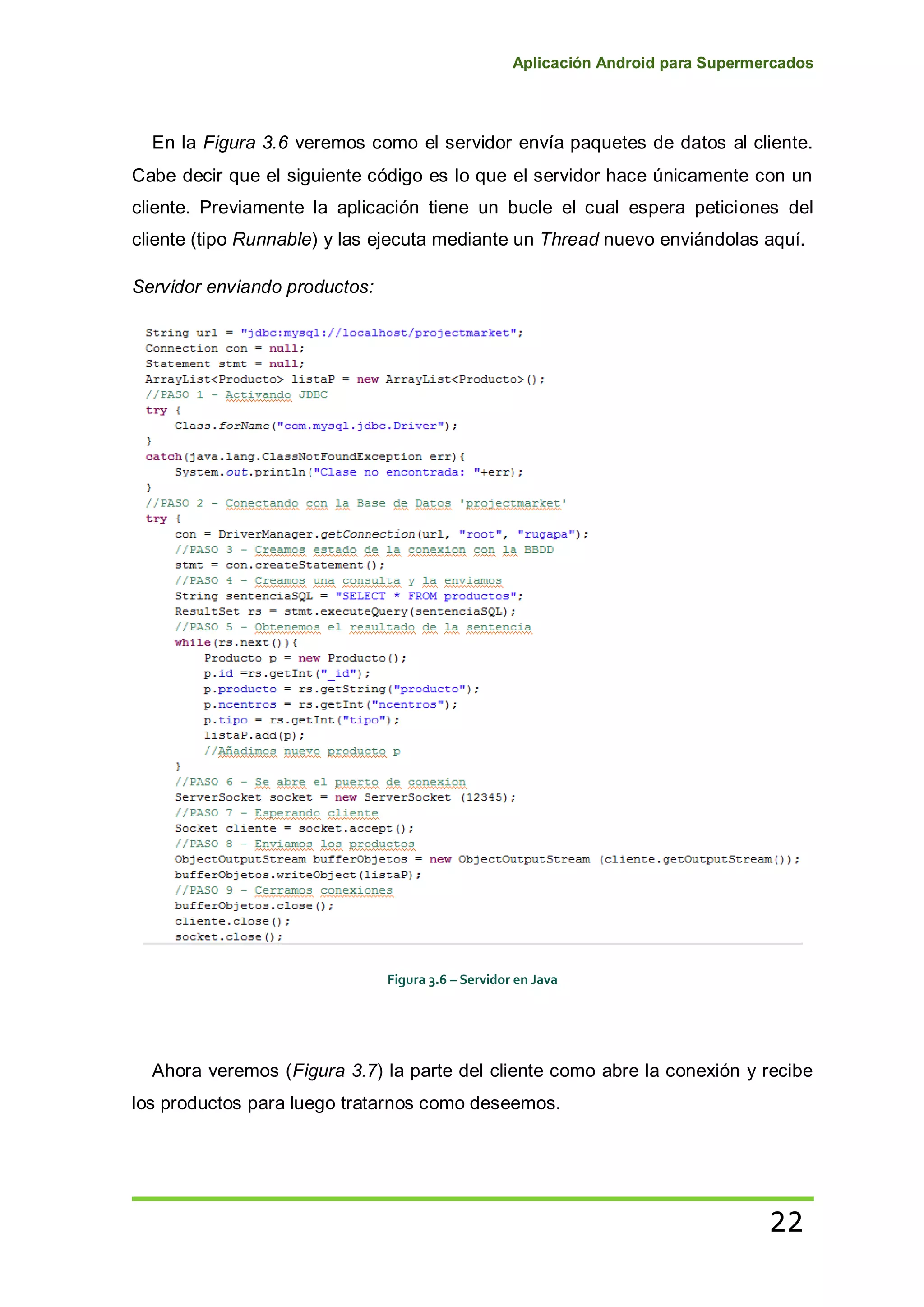 Aplicación Android para Supermercados
22
En la Figura 3.6 veremos como el servidor envía paquetes de datos al cliente.
Cabe decir que el siguiente código es lo que el servidor hace únicamente con un
cliente. Previamente la aplicación tiene un bucle el cual espera peticiones del
cliente (tipo Runnable) y las ejecuta mediante un Thread nuevo enviándolas aquí.
Servidor enviando productos:
Figura 3.6 – Servidor en Java
Ahora veremos (Figura 3.7) la parte del cliente como abre la conexión y recibe
los productos para luego tratarnos como deseemos.
 