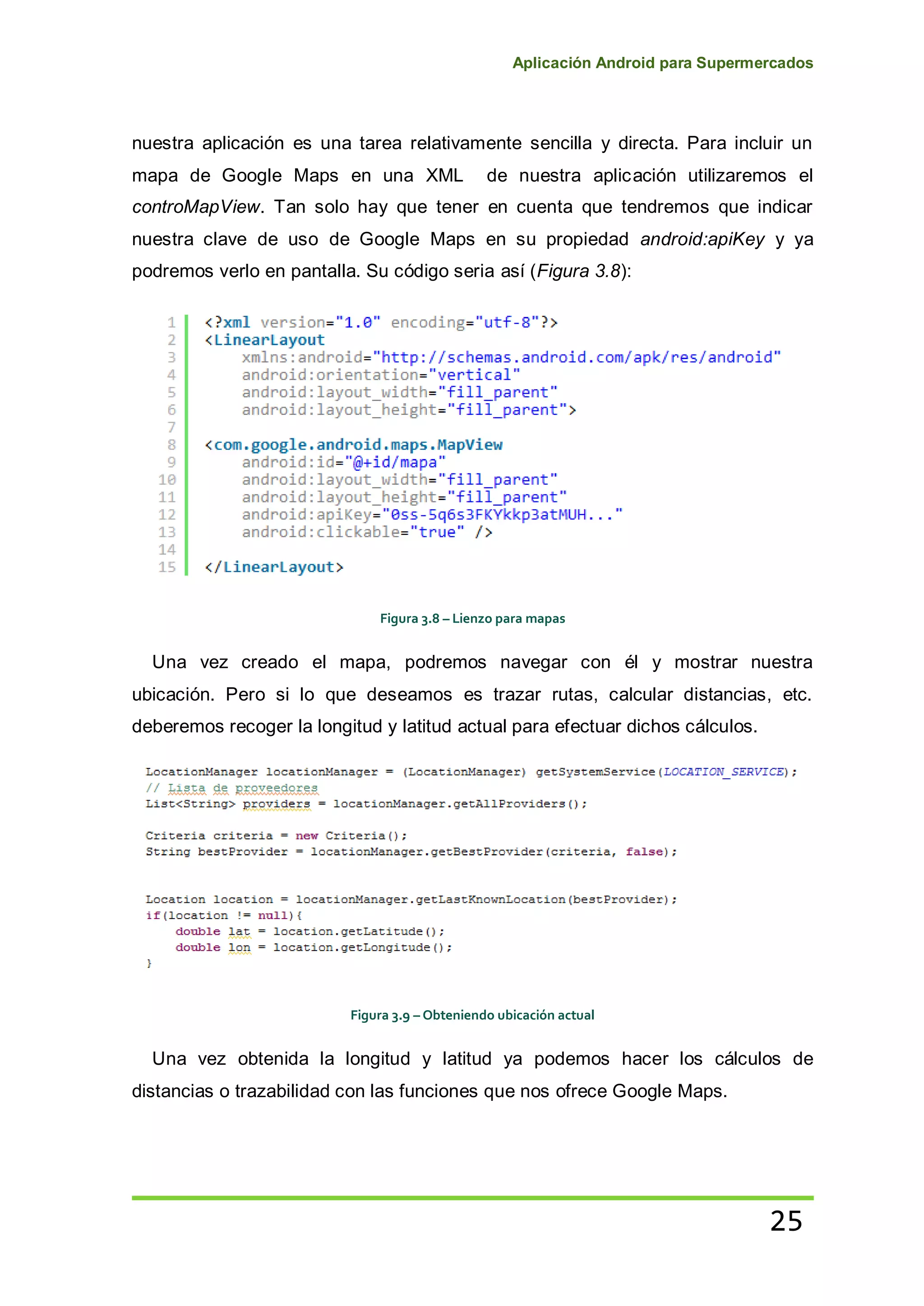 Aplicación Android para Supermercados
25
nuestra aplicación es una tarea relativamente sencilla y directa. Para incluir un
mapa de Google Maps en una XML de nuestra aplicación utilizaremos el
controMapView. Tan solo hay que tener en cuenta que tendremos que indicar
nuestra clave de uso de Google Maps en su propiedad android:apiKey y ya
podremos verlo en pantalla. Su código seria así (Figura 3.8):
Figura 3.8 – Lienzo para mapas
Una vez creado el mapa, podremos navegar con él y mostrar nuestra
ubicación. Pero si lo que deseamos es trazar rutas, calcular distancias, etc.
deberemos recoger la longitud y latitud actual para efectuar dichos cálculos.
Figura 3.9 – Obteniendo ubicación actual
Una vez obtenida la longitud y latitud ya podemos hacer los cálculos de
distancias o trazabilidad con las funciones que nos ofrece Google Maps.
 