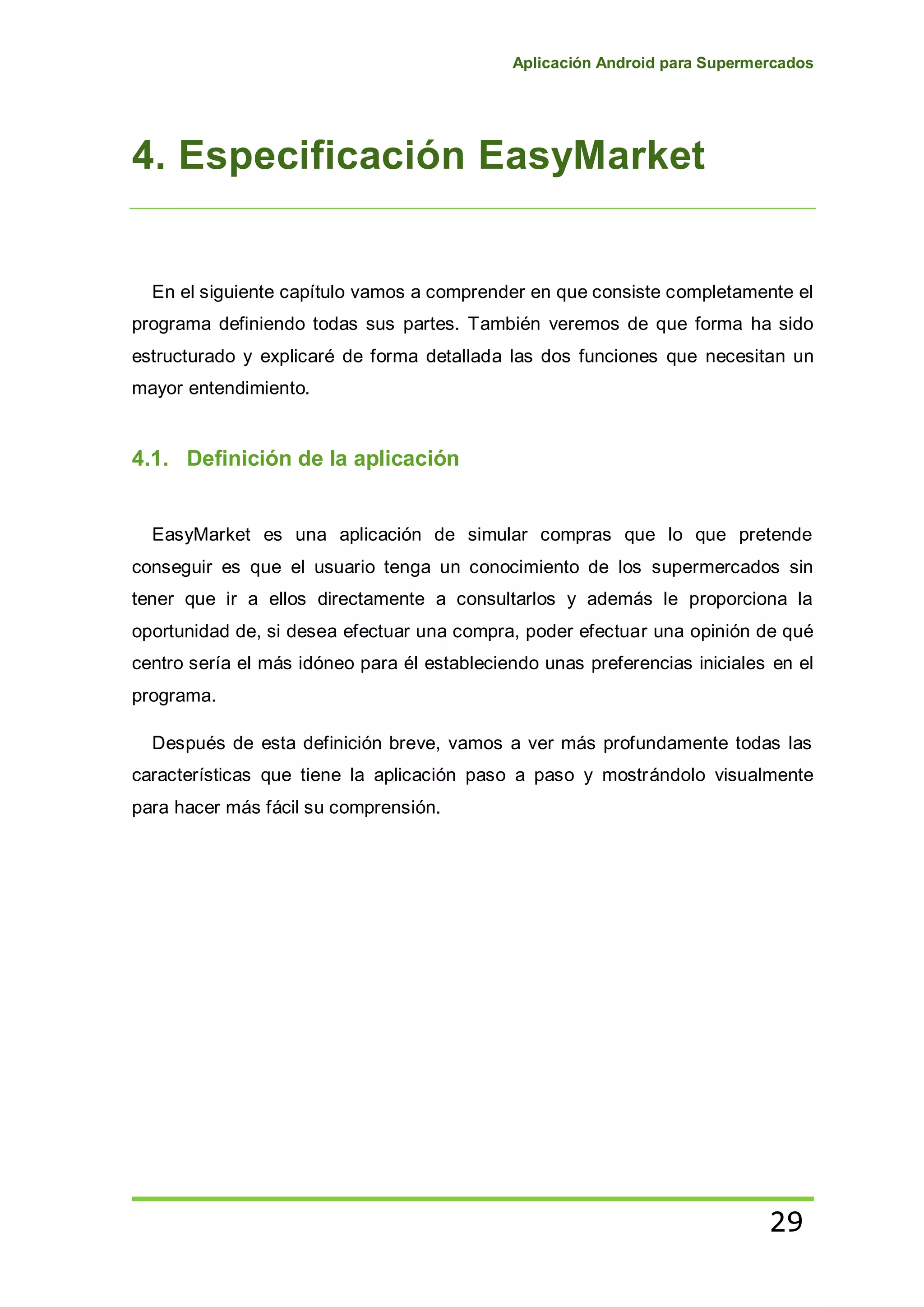 Aplicación Android para Supermercados
29
4. Especificación EasyMarket
En el siguiente capítulo vamos a comprender en que consiste completamente el
programa definiendo todas sus partes. También veremos de que forma ha sido
estructurado y explicaré de forma detallada las dos funciones que necesitan un
mayor entendimiento.
4.1. Definición de la aplicación
EasyMarket es una aplicación de simular compras que lo que pretende
conseguir es que el usuario tenga un conocimiento de los supermercados sin
tener que ir a ellos directamente a consultarlos y además le proporciona la
oportunidad de, si desea efectuar una compra, poder efectuar una opinión de qué
centro sería el más idóneo para él estableciendo unas preferencias iniciales en el
programa.
Después de esta definición breve, vamos a ver más profundamente todas las
características que tiene la aplicación paso a paso y mostrándolo visualmente
para hacer más fácil su comprensión.
 