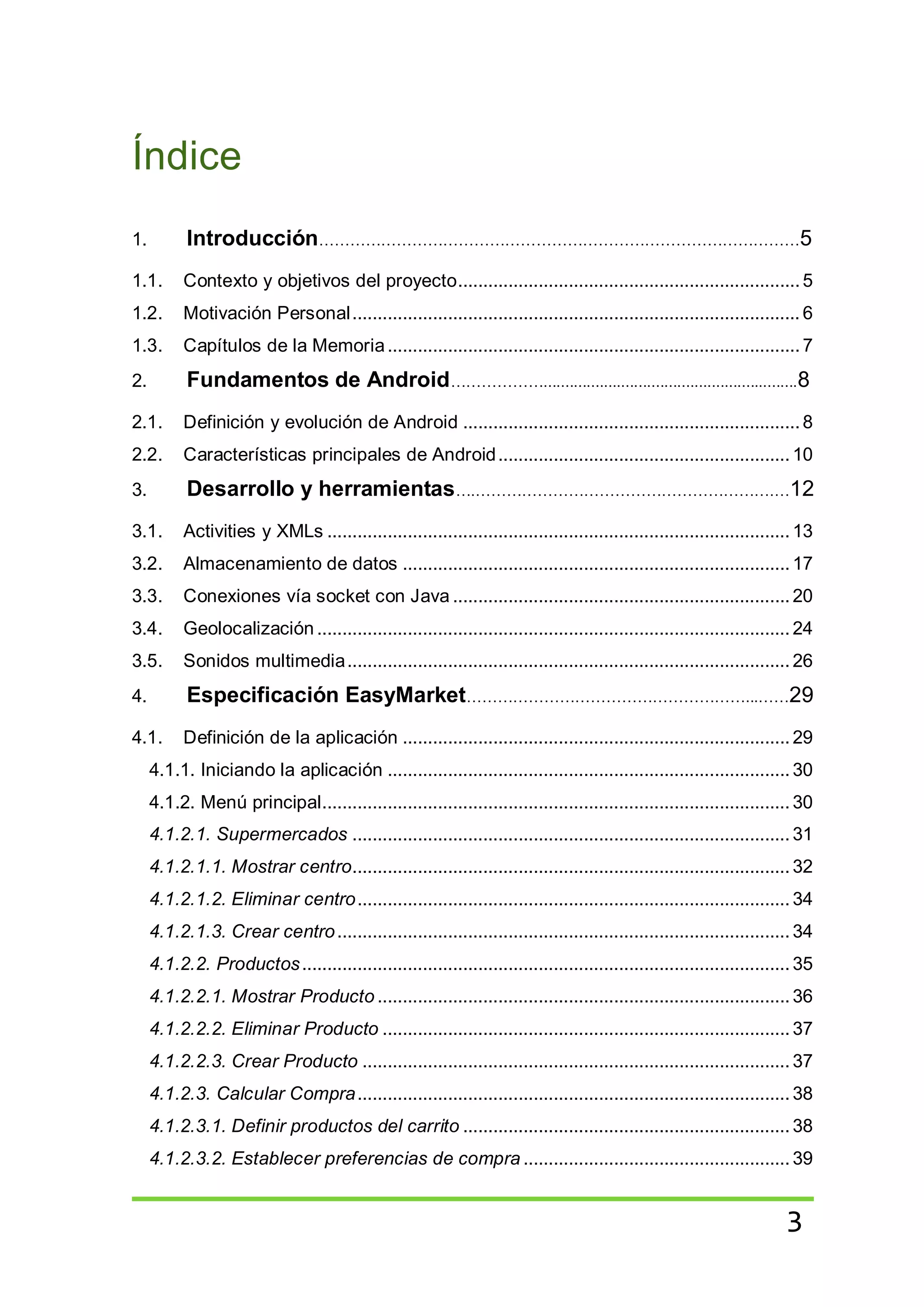 3
Índice
1. Introducción…………………………………………………………………………………5
1.1. Contexto y objetivos del proyecto....................................................................5
1.2. Motivación Personal......................................................................................... 6
1.3. Capítulos de la Memoria..................................................................................7
2. Fundamentos de Android………………...........................................................8
2.1. Definición y evolución de Android ...................................................................8
2.2. Características principales de Android.......................................................... 10
3. Desarrollo y herramientas….………………………………………………….…12
3.1. Activities y XMLs ............................................................................................ 13
3.2. Almacenamiento de datos .............................................................................17
3.3. Conexiones vía socket con Java ...................................................................20
3.4. Geolocalización .............................................................................................. 24
3.5. Sonidos multimedia........................................................................................ 26
4. Especificación EasyMarket………………………………………………...……29
4.1. Definición de la aplicación .............................................................................29
4.1.1. Iniciando la aplicación ................................................................................30
4.1.2. Menú principal............................................................................................. 30
4.1.2.1. Supermercados ....................................................................................... 31
4.1.2.1.1. Mostrar centro....................................................................................... 32
4.1.2.1.2. Eliminar centro...................................................................................... 34
4.1.2.1.3. Crear centro.......................................................................................... 34
4.1.2.2. Productos.................................................................................................35
4.1.2.2.1. Mostrar Producto ..................................................................................36
4.1.2.2.2. Eliminar Producto .................................................................................37
4.1.2.2.3. Crear Producto ..................................................................................... 37
4.1.2.3. Calcular Compra...................................................................................... 38
4.1.2.3.1. Definir productos del carrito .................................................................38
4.1.2.3.2. Establecer preferencias de compra ..................................................... 39
 