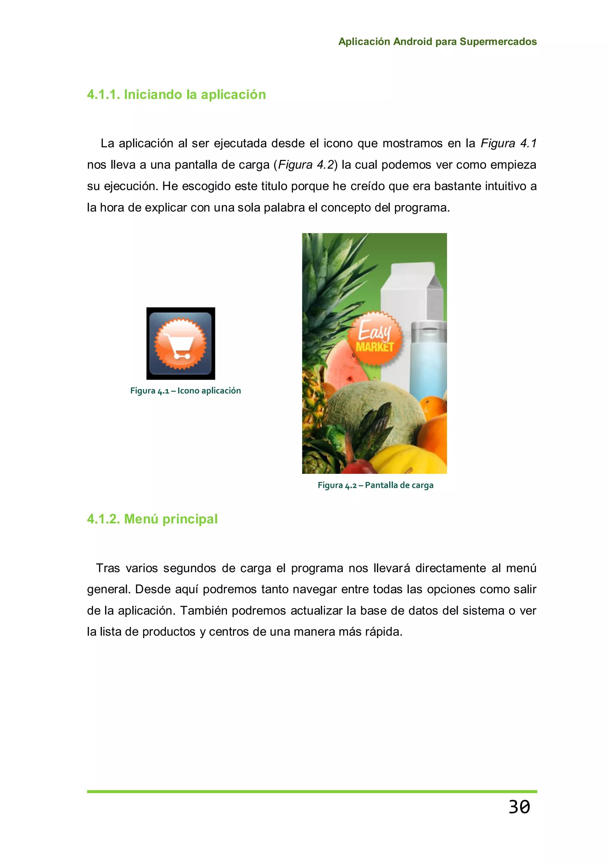 Aplicación Android para Supermercados
30
4.1.1. Iniciando la aplicación
La aplicación al ser ejecutada desde el icono que mostramos en la Figura 4.1
nos lleva a una pantalla de carga (Figura 4.2) la cual podemos ver como empieza
su ejecución. He escogido este titulo porque he creído que era bastante intuitivo a
la hora de explicar con una sola palabra el concepto del programa.
4.1.2. Menú principal
Tras varios segundos de carga el programa nos llevará directamente al menú
general. Desde aquí podremos tanto navegar entre todas las opciones como salir
de la aplicación. También podremos actualizar la base de datos del sistema o ver
la lista de productos y centros de una manera más rápida.
Figura 4.1 – Icono aplicación
Figura 4.2 – Pantalla de carga
 