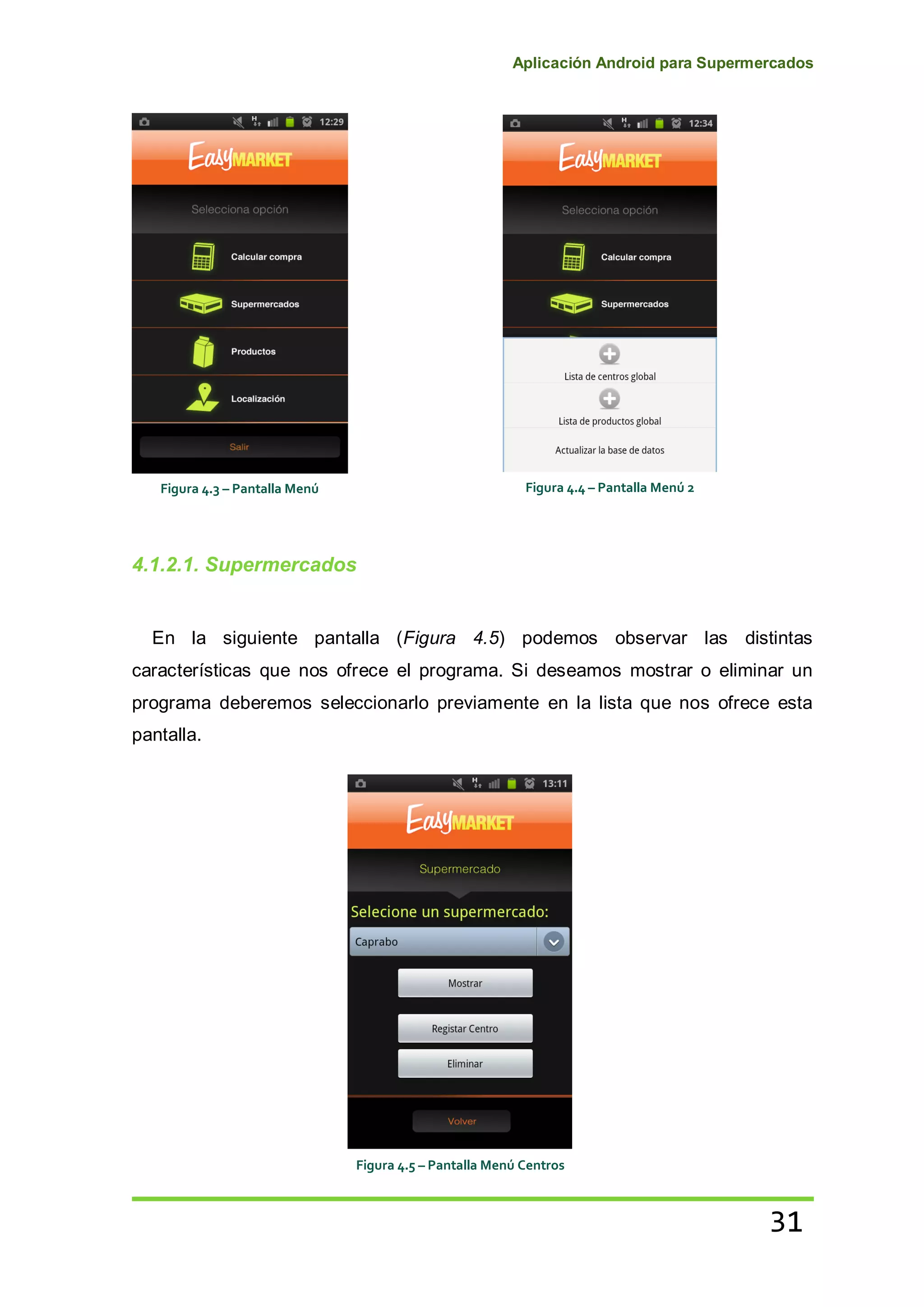 Aplicación Android para Supermercados
31
4.1.2.1. Supermercados
En la siguiente pantalla (Figura 4.5) podemos observar las distintas
características que nos ofrece el programa. Si deseamos mostrar o eliminar un
programa deberemos seleccionarlo previamente en la lista que nos ofrece esta
pantalla.
Figura 4.3 – Pantalla Menú Figura 4.4 – Pantalla Menú 2
Figura 4.5 – Pantalla Menú Centros
 