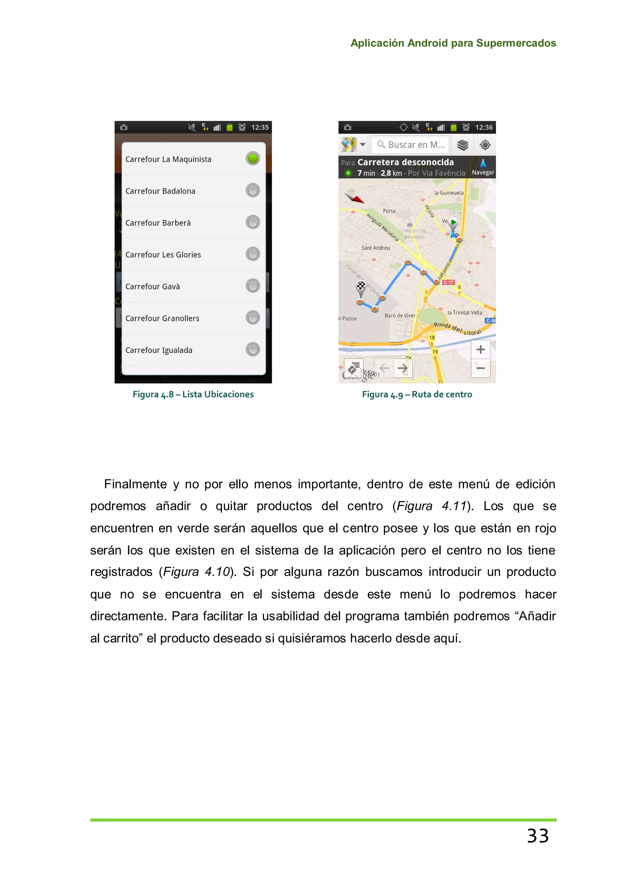 Aplicación Android para Supermercados
33
Finalmente y no por ello menos importante, dentro de este menú de edición
podremos añadir o quitar productos del centro (Figura 4.11). Los que se
encuentren en verde serán aquellos que el centro posee y los que están en rojo
serán los que existen en el sistema de la aplicación pero el centro no los tiene
registrados (Figura 4.10). Si por alguna razón buscamos introducir un producto
que no se encuentra en el sistema desde este menú lo podremos hacer
directamente. Para facilitar la usabilidad del programa también podremos “Añadir
al carrito” el producto deseado si quisiéramos hacerlo desde aquí.
Figura 4.8 – Lista Ubicaciones Figura 4.9 – Ruta de centro
 