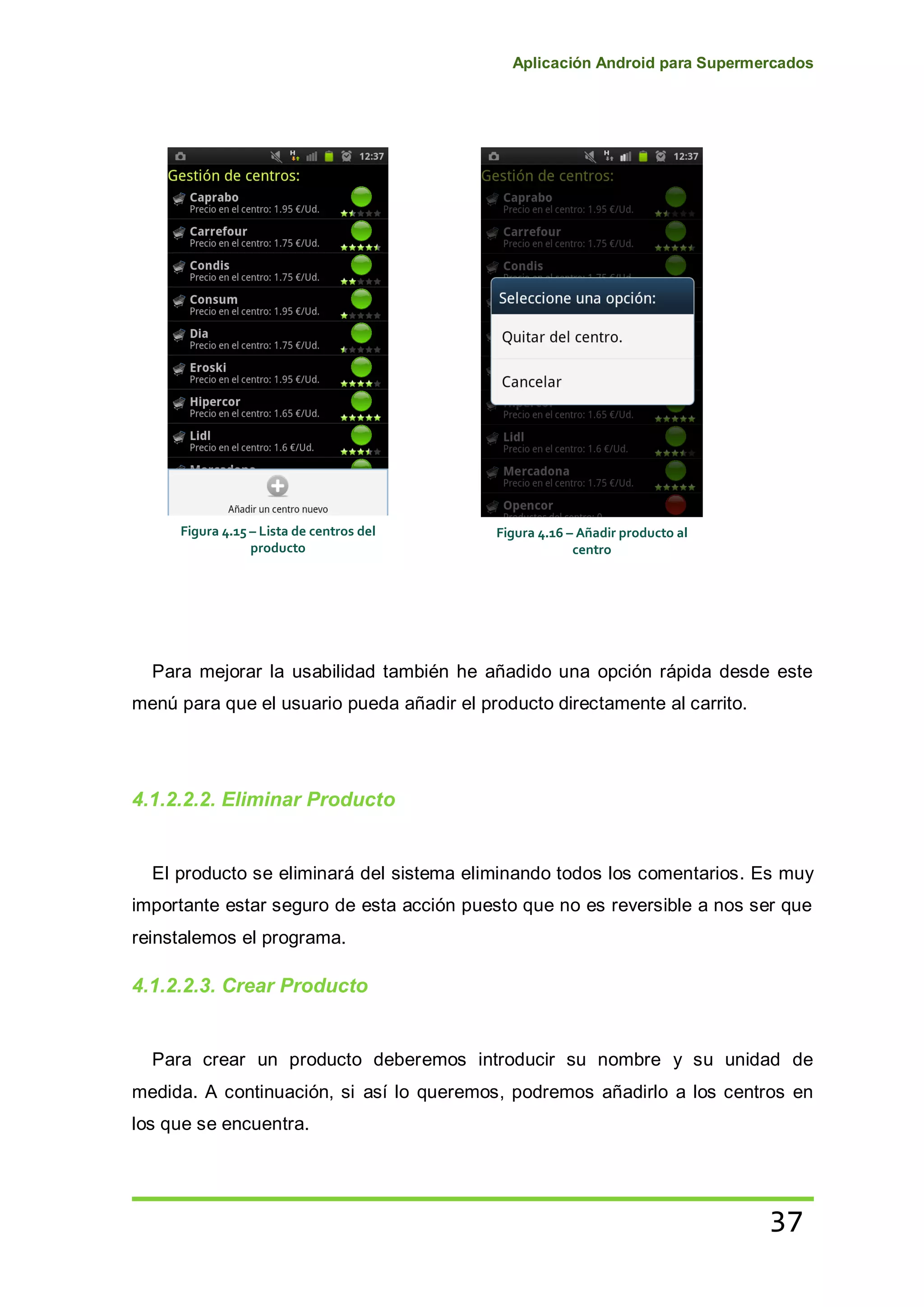 Aplicación Android para Supermercados
37
Para mejorar la usabilidad también he añadido una opción rápida desde este
menú para que el usuario pueda añadir el producto directamente al carrito.
4.1.2.2.2. Eliminar Producto
El producto se eliminará del sistema eliminando todos los comentarios. Es muy
importante estar seguro de esta acción puesto que no es reversible a nos ser que
reinstalemos el programa.
4.1.2.2.3. Crear Producto
Para crear un producto deberemos introducir su nombre y su unidad de
medida. A continuación, si así lo queremos, podremos añadirlo a los centros en
los que se encuentra.
Figura 4.15 – Lista de centros del
producto
Figura 4.16 – Añadir producto al
centro
 