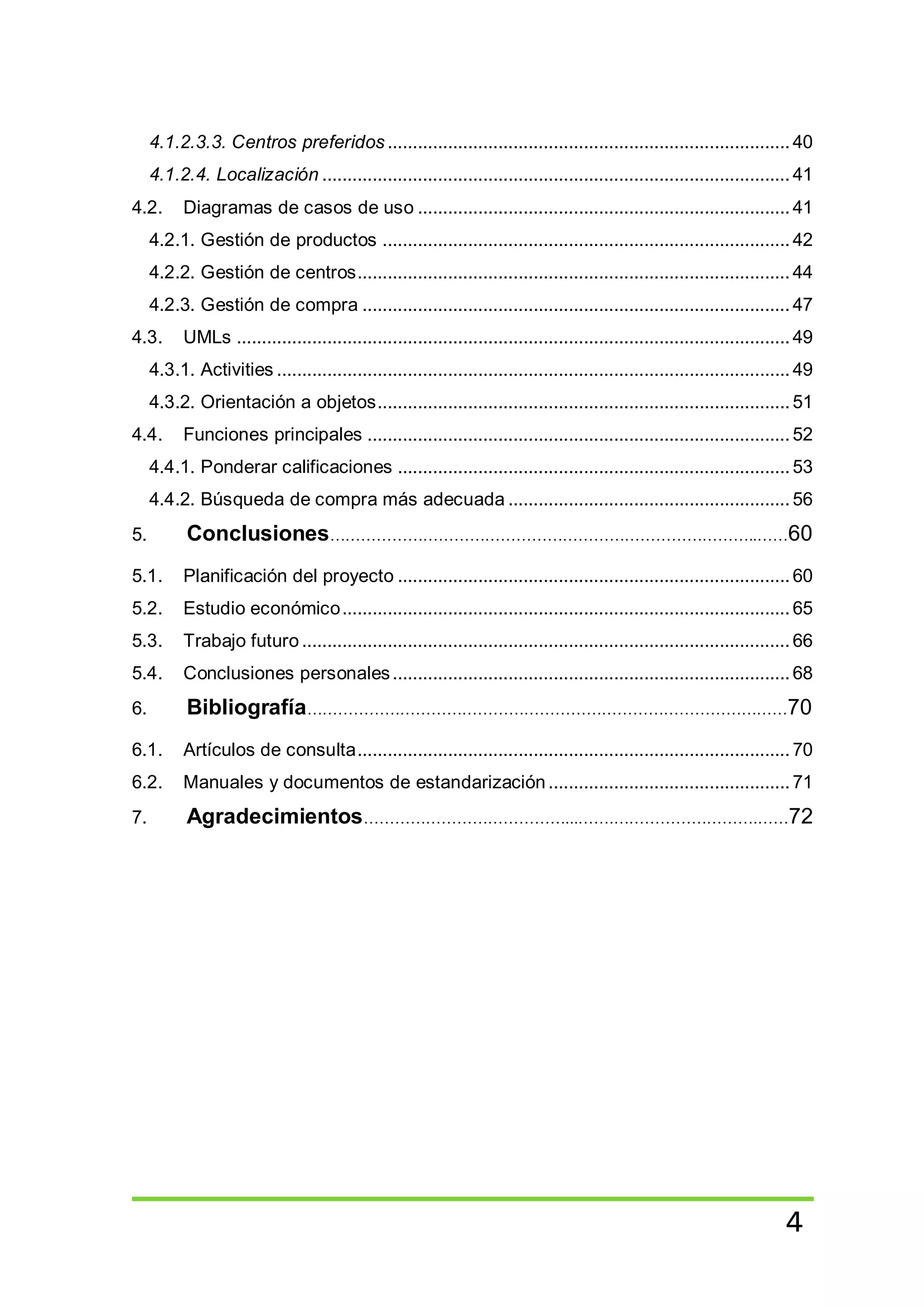 4
4.1.2.3.3. Centros preferidos ................................................................................40
4.1.2.4. Localización ............................................................................................. 41
4.2. Diagramas de casos de uso ..........................................................................41
4.2.1. Gestión de productos .................................................................................42
4.2.2. Gestión de centros...................................................................................... 44
4.2.3. Gestión de compra ..................................................................................... 47
4.3. UMLs ..............................................................................................................49
4.3.1. Activities ......................................................................................................49
4.3.2. Orientación a objetos..................................................................................51
4.4. Funciones principales .................................................................................... 52
4.4.1. Ponderar calificaciones ..............................................................................53
4.4.2. Búsqueda de compra más adecuada ........................................................ 56
5. Conclusiones………………………………………………………………………..……60
5.1. Planificación del proyecto ..............................................................................60
5.2. Estudio económico......................................................................................... 65
5.3. Trabajo futuro .................................................................................................66
5.4. Conclusiones personales...............................................................................68
6. Bibliografía…………………………………………………………………………………70
6.1. Artículos de consulta...................................................................................... 70
6.2. Manuales y documentos de estandarización ................................................71
7. Agradecimientos…………………………………...…….……………………….……72
 