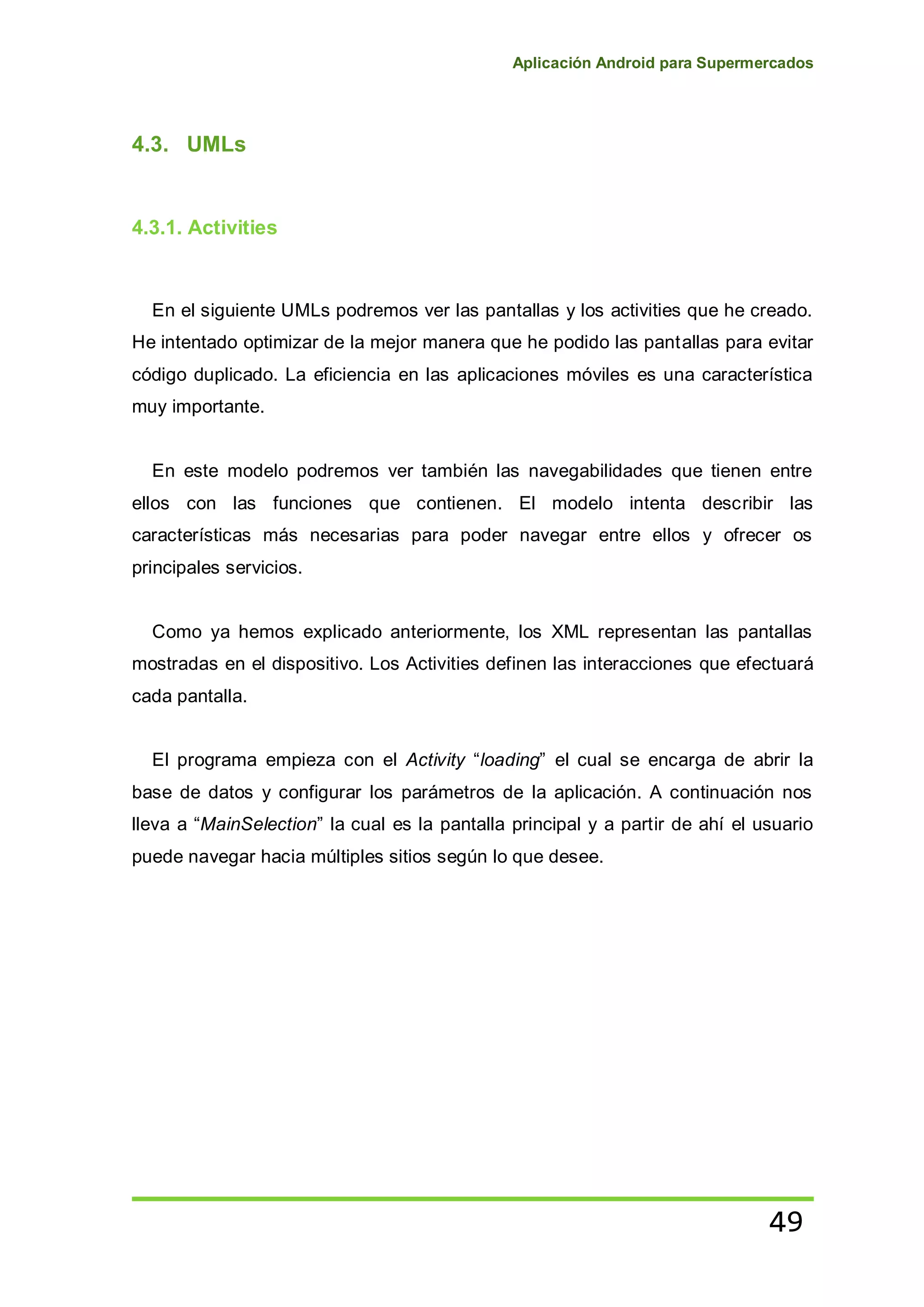 Aplicación Android para Supermercados
49
4.3. UMLs
4.3.1. Activities
En el siguiente UMLs podremos ver las pantallas y los activities que he creado.
He intentado optimizar de la mejor manera que he podido las pantallas para evitar
código duplicado. La eficiencia en las aplicaciones móviles es una característica
muy importante.
En este modelo podremos ver también las navegabilidades que tienen entre
ellos con las funciones que contienen. El modelo intenta describir las
características más necesarias para poder navegar entre ellos y ofrecer os
principales servicios.
Como ya hemos explicado anteriormente, los XML representan las pantallas
mostradas en el dispositivo. Los Activities definen las interacciones que efectuará
cada pantalla.
El programa empieza con el Activity “loading” el cual se encarga de abrir la
base de datos y configurar los parámetros de la aplicación. A continuación nos
lleva a “MainSelection” la cual es la pantalla principal y a partir de ahí el usuario
puede navegar hacia múltiples sitios según lo que desee.
 