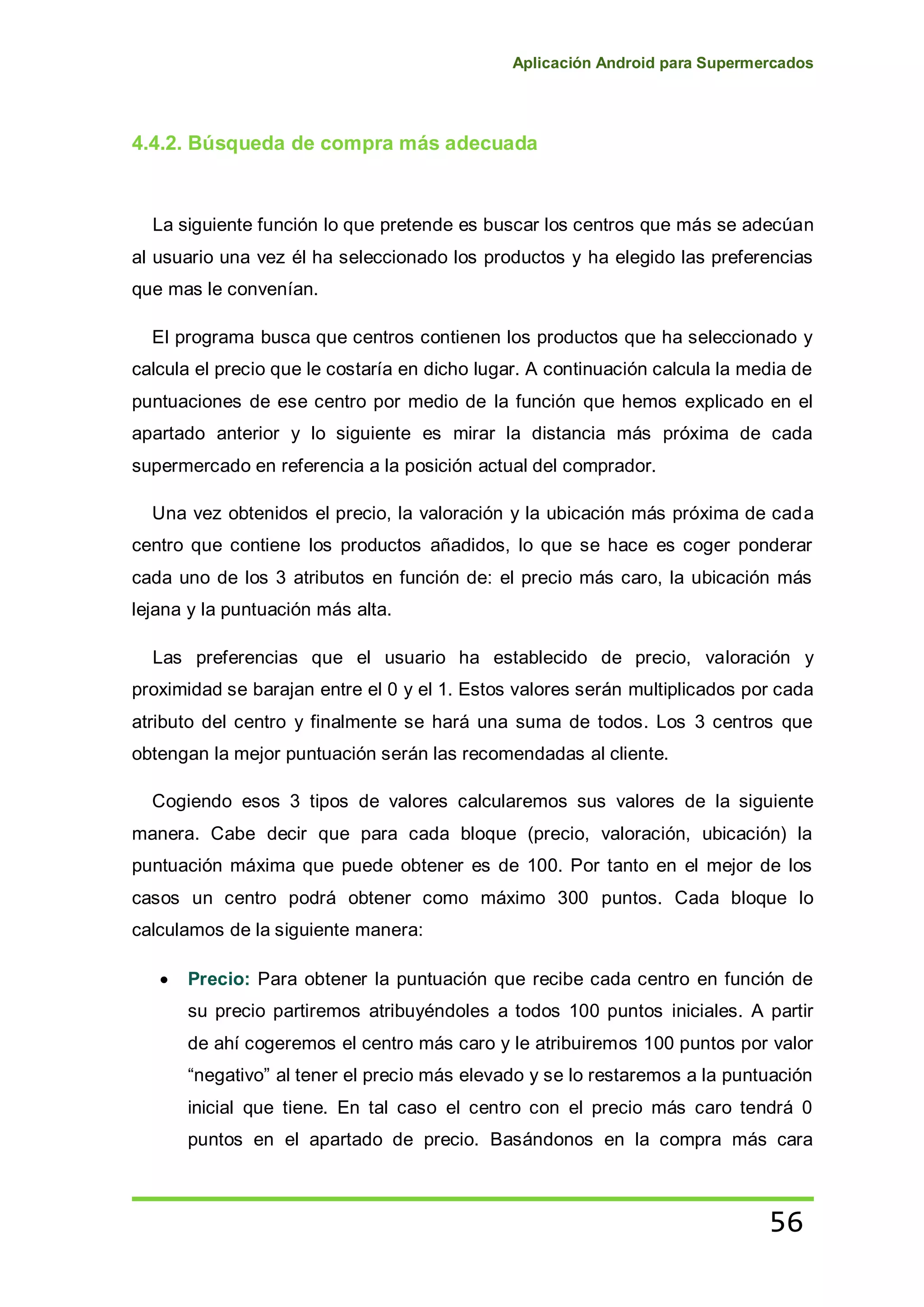 Aplicación Android para Supermercados
56
4.4.2. Búsqueda de compra más adecuada
La siguiente función lo que pretende es buscar los centros que más se adecúan
al usuario una vez él ha seleccionado los productos y ha elegido las preferencias
que mas le convenían.
El programa busca que centros contienen los productos que ha seleccionado y
calcula el precio que le costaría en dicho lugar. A continuación calcula la media de
puntuaciones de ese centro por medio de la función que hemos explicado en el
apartado anterior y lo siguiente es mirar la distancia más próxima de cada
supermercado en referencia a la posición actual del comprador.
Una vez obtenidos el precio, la valoración y la ubicación más próxima de cada
centro que contiene los productos añadidos, lo que se hace es coger ponderar
cada uno de los 3 atributos en función de: el precio más caro, la ubicación más
lejana y la puntuación más alta.
Las preferencias que el usuario ha establecido de precio, valoración y
proximidad se barajan entre el 0 y el 1. Estos valores serán multiplicados por cada
atributo del centro y finalmente se hará una suma de todos. Los 3 centros que
obtengan la mejor puntuación serán las recomendadas al cliente.
Cogiendo esos 3 tipos de valores calcularemos sus valores de la siguiente
manera. Cabe decir que para cada bloque (precio, valoración, ubicación) la
puntuación máxima que puede obtener es de 100. Por tanto en el mejor de los
casos un centro podrá obtener como máximo 300 puntos. Cada bloque lo
calculamos de la siguiente manera:
Precio: Para obtener la puntuación que recibe cada centro en función de
su precio partiremos atribuyéndoles a todos 100 puntos iniciales. A partir
de ahí cogeremos el centro más caro y le atribuiremos 100 puntos por valor
“negativo” al tener el precio más elevado y se lo restaremos a la puntuación
inicial que tiene. En tal caso el centro con el precio más caro tendrá 0
puntos en el apartado de precio. Basándonos en la compra más cara
 