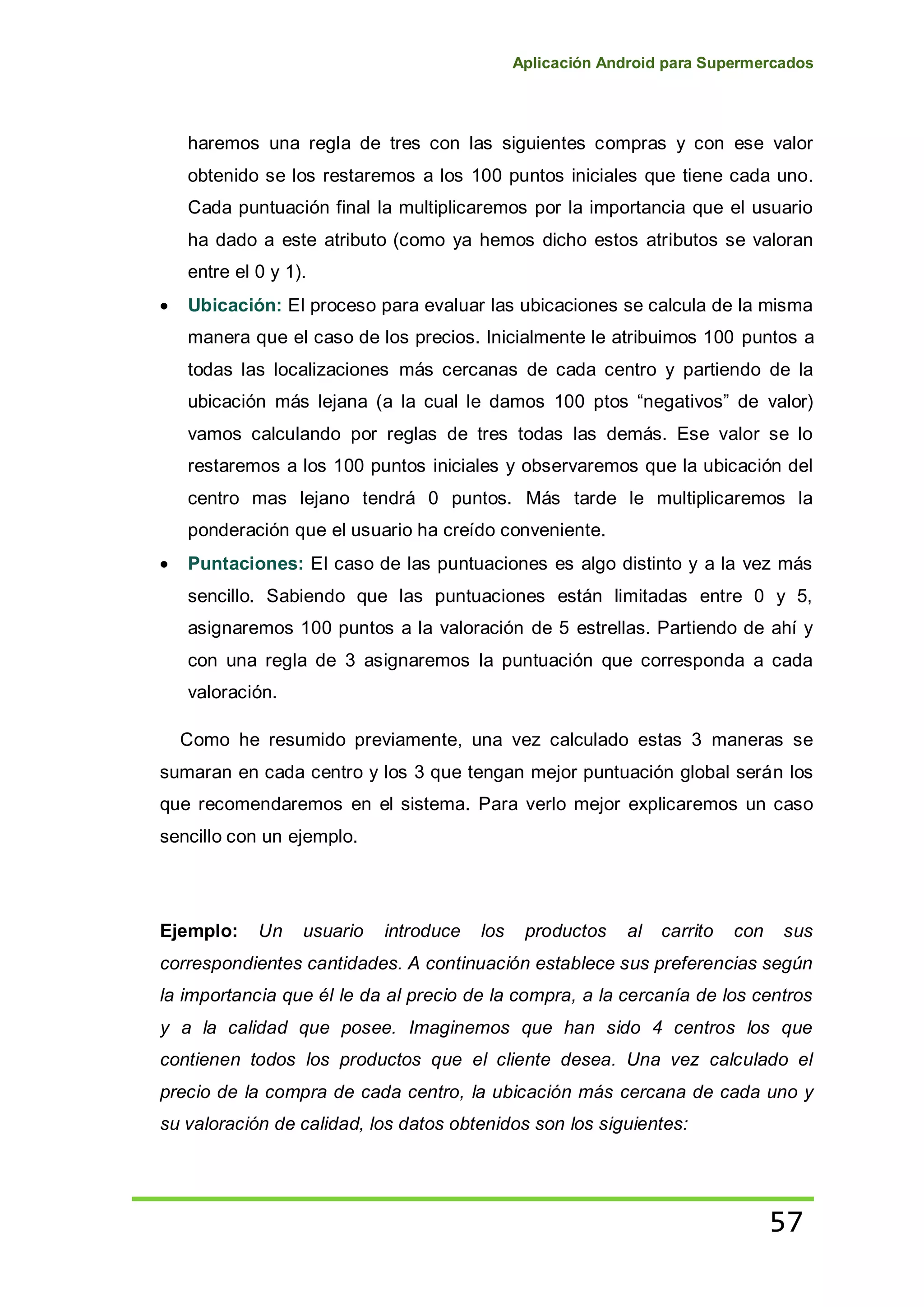 Aplicación Android para Supermercados
57
haremos una regla de tres con las siguientes compras y con ese valor
obtenido se los restaremos a los 100 puntos iniciales que tiene cada uno.
Cada puntuación final la multiplicaremos por la importancia que el usuario
ha dado a este atributo (como ya hemos dicho estos atributos se valoran
entre el 0 y 1).
Ubicación: El proceso para evaluar las ubicaciones se calcula de la misma
manera que el caso de los precios. Inicialmente le atribuimos 100 puntos a
todas las localizaciones más cercanas de cada centro y partiendo de la
ubicación más lejana (a la cual le damos 100 ptos “negativos” de valor)
vamos calculando por reglas de tres todas las demás. Ese valor se lo
restaremos a los 100 puntos iniciales y observaremos que la ubicación del
centro mas lejano tendrá 0 puntos. Más tarde le multiplicaremos la
ponderación que el usuario ha creído conveniente.
Puntaciones: El caso de las puntuaciones es algo distinto y a la vez más
sencillo. Sabiendo que las puntuaciones están limitadas entre 0 y 5,
asignaremos 100 puntos a la valoración de 5 estrellas. Partiendo de ahí y
con una regla de 3 asignaremos la puntuación que corresponda a cada
valoración.
Como he resumido previamente, una vez calculado estas 3 maneras se
sumaran en cada centro y los 3 que tengan mejor puntuación global serán los
que recomendaremos en el sistema. Para verlo mejor explicaremos un caso
sencillo con un ejemplo.
Ejemplo: Un usuario introduce los productos al carrito con sus
correspondientes cantidades. A continuación establece sus preferencias según
la importancia que él le da al precio de la compra, a la cercanía de los centros
y a la calidad que posee. Imaginemos que han sido 4 centros los que
contienen todos los productos que el cliente desea. Una vez calculado el
precio de la compra de cada centro, la ubicación más cercana de cada uno y
su valoración de calidad, los datos obtenidos son los siguientes:
 