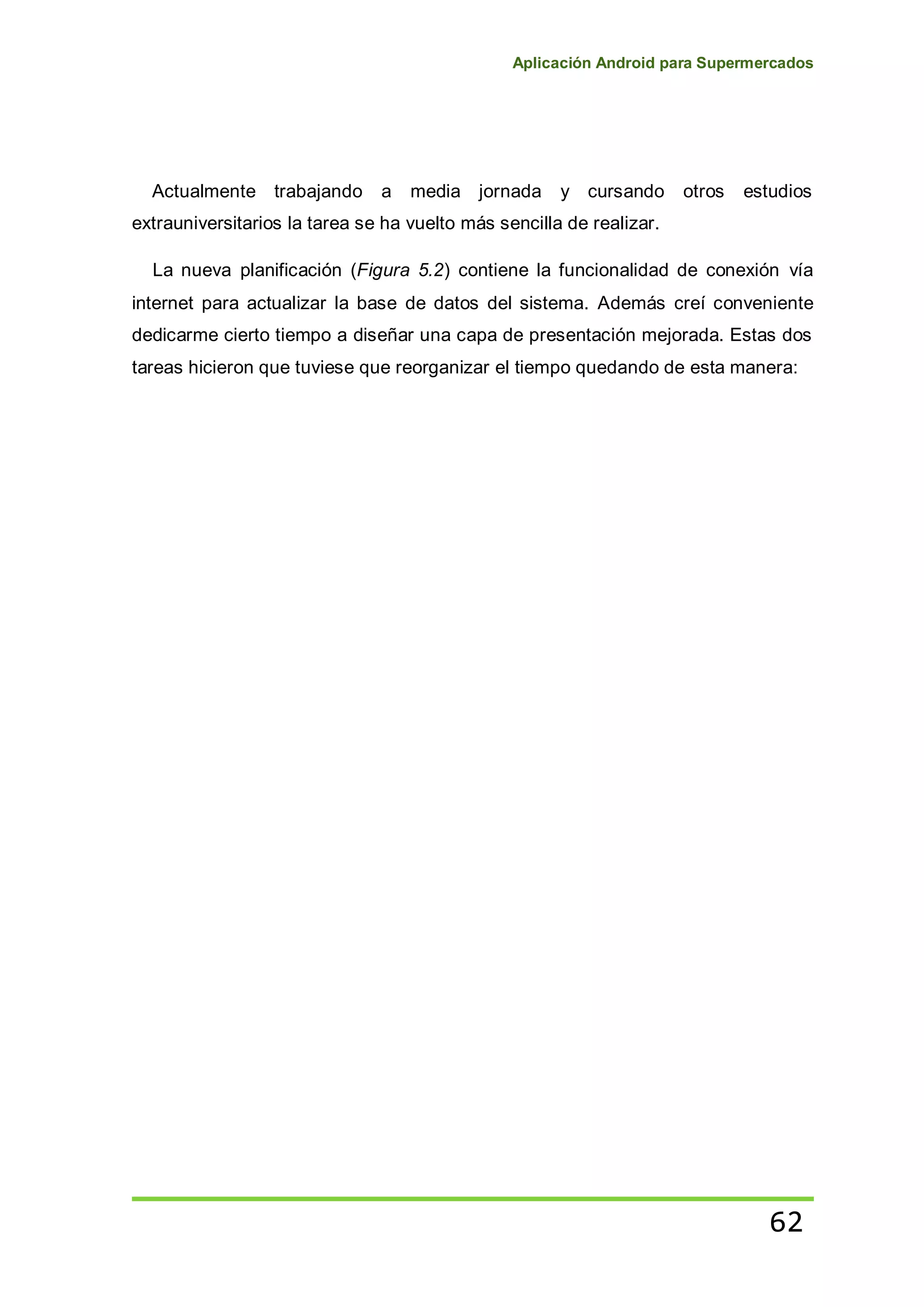 Aplicación Android para Supermercados
62
Actualmente trabajando a media jornada y cursando otros estudios
extrauniversitarios la tarea se ha vuelto más sencilla de realizar.
La nueva planificación (Figura 5.2) contiene la funcionalidad de conexión vía
internet para actualizar la base de datos del sistema. Además creí conveniente
dedicarme cierto tiempo a diseñar una capa de presentación mejorada. Estas dos
tareas hicieron que tuviese que reorganizar el tiempo quedando de esta manera:
 