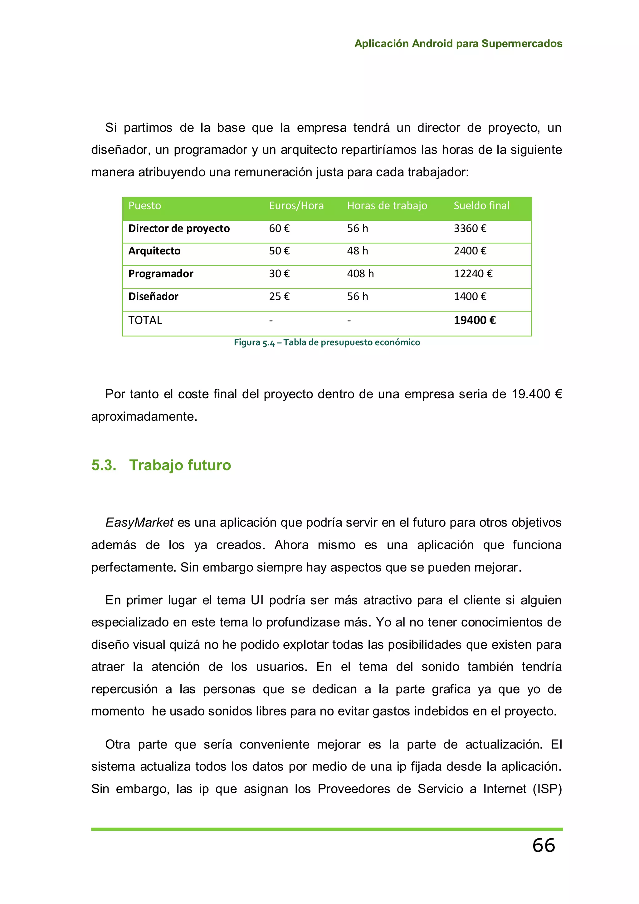 Aplicación Android para Supermercados
66
Si partimos de la base que la empresa tendrá un director de proyecto, un
diseñador, un programador y un arquitecto repartiríamos las horas de la siguiente
manera atribuyendo una remuneración justa para cada trabajador:
Puesto Euros/Hora Horas de trabajo Sueldo final
Director de proyecto 60 € 56 h 3360 €
Arquitecto 50 € 48 h 2400 €
Programador 30 € 408 h 12240 €
Diseñador 25 € 56 h 1400 €
TOTAL - - 19400 €
Figura 5.4 – Tabla de presupuesto económico
Por tanto el coste final del proyecto dentro de una empresa seria de 19.400 €
aproximadamente.
5.3. Trabajo futuro
EasyMarket es una aplicación que podría servir en el futuro para otros objetivos
además de los ya creados. Ahora mismo es una aplicación que funciona
perfectamente. Sin embargo siempre hay aspectos que se pueden mejorar.
En primer lugar el tema UI podría ser más atractivo para el cliente si alguien
especializado en este tema lo profundizase más. Yo al no tener conocimientos de
diseño visual quizá no he podido explotar todas las posibilidades que existen para
atraer la atención de los usuarios. En el tema del sonido también tendría
repercusión a las personas que se dedican a la parte grafica ya que yo de
momento he usado sonidos libres para no evitar gastos indebidos en el proyecto.
Otra parte que sería conveniente mejorar es la parte de actualización. El
sistema actualiza todos los datos por medio de una ip fijada desde la aplicación.
Sin embargo, las ip que asignan los Proveedores de Servicio a Internet (ISP)
 