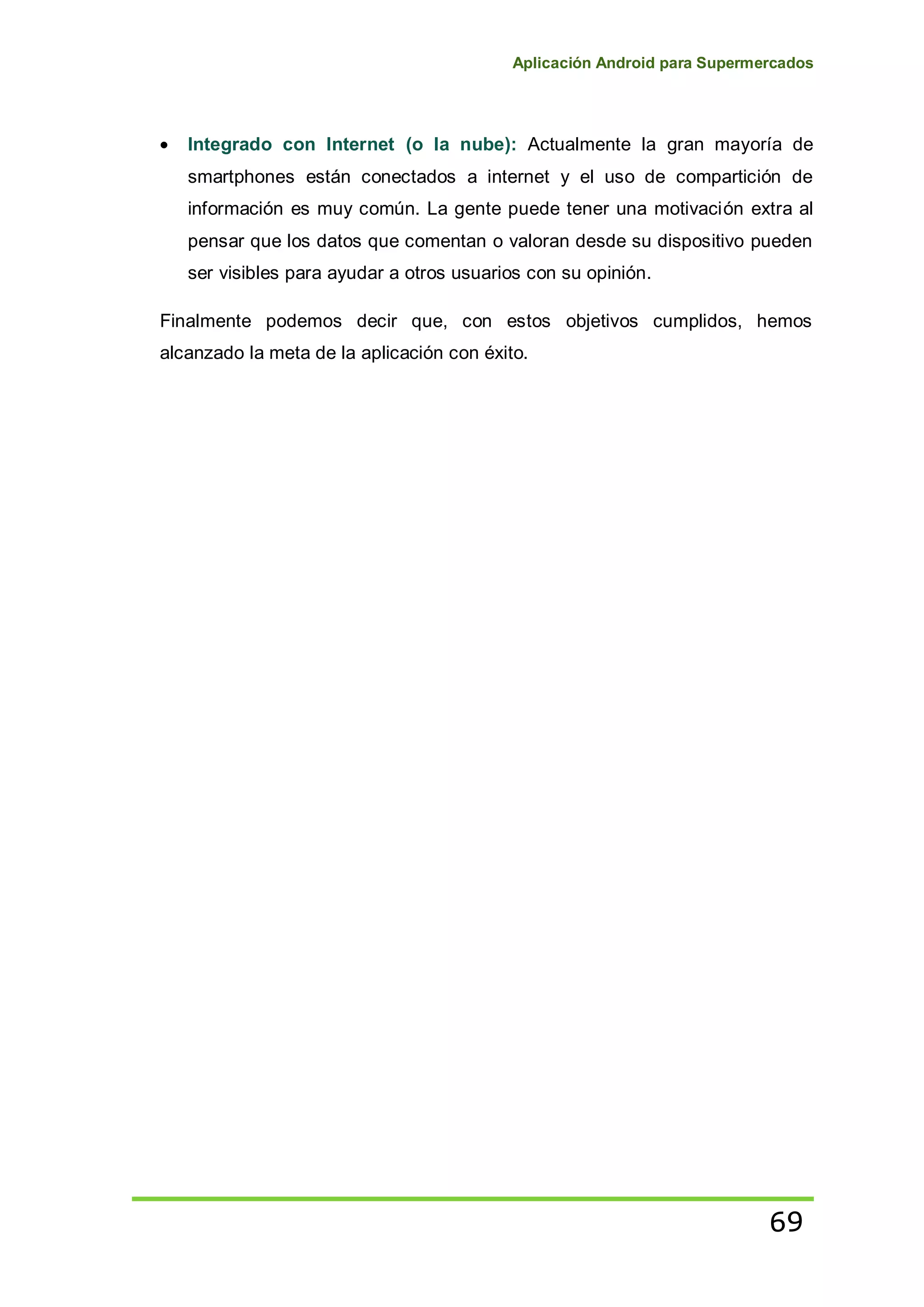 Aplicación Android para Supermercados
69
Integrado con Internet (o la nube): Actualmente la gran mayoría de
smartphones están conectados a internet y el uso de compartición de
información es muy común. La gente puede tener una motivación extra al
pensar que los datos que comentan o valoran desde su dispositivo pueden
ser visibles para ayudar a otros usuarios con su opinión.
Finalmente podemos decir que, con estos objetivos cumplidos, hemos
alcanzado la meta de la aplicación con éxito.
 