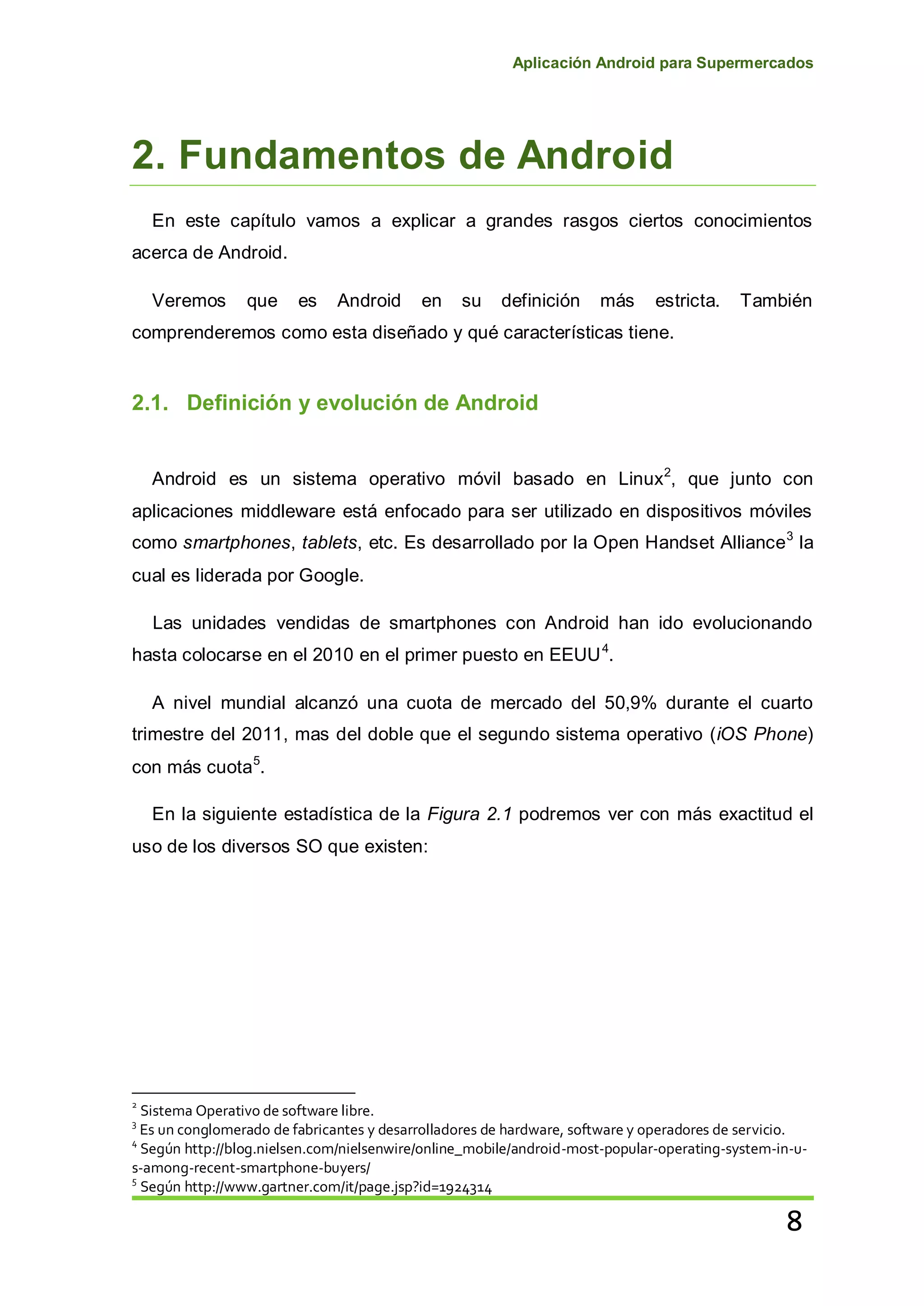 Aplicación Android para Supermercados
8
2. Fundamentos de Android
En este capítulo vamos a explicar a grandes rasgos ciertos conocimientos
acerca de Android.
Veremos que es Android en su definición más estricta. También
comprenderemos como esta diseñado y qué características tiene.
2.1. Definición y evolución de Android
Android es un sistema operativo móvil basado en Linux2
, que junto con
aplicaciones middleware está enfocado para ser utilizado en dispositivos móviles
como smartphones, tablets, etc. Es desarrollado por la Open Handset Alliance3
la
cual es liderada por Google.
Las unidades vendidas de smartphones con Android han ido evolucionando
hasta colocarse en el 2010 en el primer puesto en EEUU4
.
A nivel mundial alcanzó una cuota de mercado del 50,9% durante el cuarto
trimestre del 2011, mas del doble que el segundo sistema operativo (iOS Phone)
con más cuota5
.
En la siguiente estadística de la Figura 2.1 podremos ver con más exactitud el
uso de los diversos SO que existen:
2
Sistema Operativo de software libre.
3
Es un conglomerado de fabricantes y desarrolladores de hardware, software y operadores de servicio.
4
Según http://blog.nielsen.com/nielsenwire/online_mobile/android-most-popular-operating-system-in-u-
s-among-recent-smartphone-buyers/
5
Según http://www.gartner.com/it/page.jsp?id=1924314
 