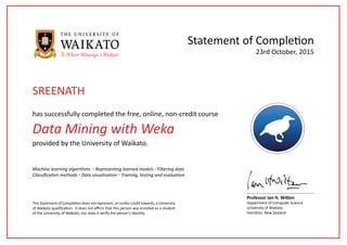 Data Mining with Weka
has successfully completed the free, online, non-credit course
Statement of Completion
This Statement of Completion does not represent, or confer credit towards, a University
of Waikato qualification. It does not affirm that this person was enrolled as a student
of the University of Waikato, nor does it verify the person’s identity.
Professor Ian H. Witten
Department of Computer Science
University of Waikato
Hamilton, New Zealand
23rd October, 2015
provided by the University of Waikato.
Machine learning algorithms ◦ Representing learned models ◦ Filtering data
Classification methods ◦ Data visualisation ◦ Training, testing and evaluation
SREENATH
 