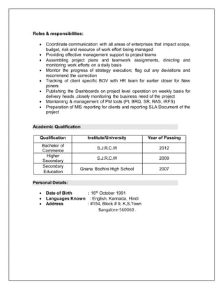 Roles & responsibilities:
 Coordinate communication with all areas of enterprises that impact scope,
budget, risk and resource of work effort being managed
 Providing effective management support to project teams
 Assembling project plans and teamwork assignments, directing and
monitoring work efforts on a daily basis
 Monitor the progress of strategy execution; flag out any deviations and
recommend the correction
 Tracking of client specific BGV with HR team for earlier closer for New
joiners
 Publishing the Dashboards on project level operation on weekly basis for
delivery heads ,closely monitoring the business need of the project
 Maintaining & management of PM tools (PI, BRQ, SR, RAS, iRFS)
 Preparation of MIS reporting for clients and reporting SLA Document of the
project
Academic Qualification
Qualification Institute/University Year of Passing
Bachelor of
Commerce
S.J.R.C.W 2012
Higher
Secondary
S.J.R.C.W 2009
Secondary
Education
Gnana Bodhini High School 2007
Personal Details:
 Date of Birth : 16th October 1991
 Languages Known : English, Kannada, Hindi
 Address : #154, Block # 9, K.S.Town
Bangalore-560060 .
 