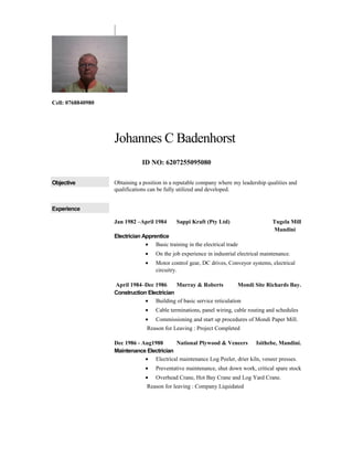 Cell: 0768840980
Johannes C Badenhorst
ID NO: 6207255095080
Objective Obtaining a position in a reputable company where my leadership qualities and
qualifications can be fully utilized and developed.
Experience
Jan 1982 –April 1984 Sappi Kraft (Pty Ltd) Tugela Mill
Mandini
Electrician Apprentice
• Basic training in the electrical trade
• On the job experience in industrial electrical maintenance.
• Motor control gear, DC drives, Conveyor systems, electrical
circuitry.
April 1984–Dec 1986 Murray & Roberts Mondi Site Richards Bay.
Construction Electrician
• Building of basic service reticulation
• Cable terminations, panel wiring, cable routing and schedules
• Commissioning and start up procedures of Mondi Paper Mill.
Reason for Leaving : Project Completed
Dec 1986 - Aug1988 National Plywood & Veneers Isithebe, Mandini.
Maintenance Electrician
• Electrical maintenance Log Peeler, drier kiln, veneer presses.
• Preventative maintenance, shut down work, critical spare stock
• Overhead Crane, Hot Bay Crane and Log Yard Crane.
Reason for leaving : Company Liquidated
 