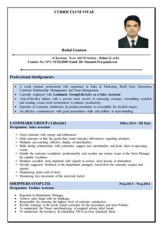 CURRICULUM VITAE
Rahul Gautam
Al Karama, Near ADCB Station - Dubai (U.A.E)
Contact No +971- 527622800 /Email ID: Shaun44.91@gmail.com
ProfessionalAbridgement:-
 A result oriented professional with experience in Sales & Marketing, Retail Store Operations,
Customer Relationship Management and Team Management.
 Currently employed with Landmark Group(Lifestyle) as a Sales Assistant
 Out-of-the-Box thinker with a proven track record of increasing revenues, streamlining workflow
and creating a team work environment to enhance productivity.
 Expertise in Customer satisfaction & product promotion to accomplish the decided targets.
 An effective communicator with good presentation skills and abilities in team handling.
LANDMARK GROUP ( Lifestyle) 10Dec.2014 - Till Date
Designation: Sales Associate
 Greet customer with energy and enthusiasm
 Help customer to find the goods they wants and give information regarding products
 Maintain eye-catching effective display of merchandise.
 Build lasting relationships with customers, suggest new merchandise and invite them to upcoming
events.
 Handle the customer complaints professionally and escalate any serious issues to the Store Manager
for suitable resolution
 Maintain excellent store standards with regards to service, store layouts at atmosphere.
 Provide suggestive feedback to the department managers based from the customer request and
queries.
 Maintaining petty cash of store
 Monitoring key movement of the store/safe locker
SHOPPERS STOPLTD. 3Sep.2013 - 7Sep.2014
Designation: Fashion Assistant
 Reported to Department Manager.
 Achieve sales target with no shrinkage.
 Responsible for ensuring the highest level of customer satisfaction.
 Provide trainings to the newly joined associate for the procedures and store Policies.
 To maintained the Visual merchandising of assigned private label brand.
 To maintained the inventory & scheduling PICS on every Quarterly Basis
 