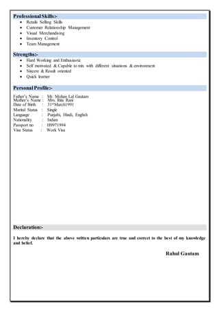 ProfessionalSkills:-
 Retails Selling Skills
 Customer Relationship Management
 Visual Merchandising
 Inventory Control
 Team Management
Strengths:-
 Hard Working and Enthusiastic
 Self motivated & Capable to mix with different situations & environment
 Sincere & Result oriented
 Quick learner
PersonalProfile:-
Father’s Name : Mr. Mohan Lal Gautam
Mother’s Name : Mrs. Rita Rani
Date of Birth : 31stMarch1991
Marital Status : Single
Language : Punjabi, Hindi, English
Nationality : Indian
Passport no : H9971994
Visa Status : Work Visa
Declaration:-
I hereby declare that the above written particulars are true and correct to the best of my knowledge
and belief.
Rahul Gautam
 