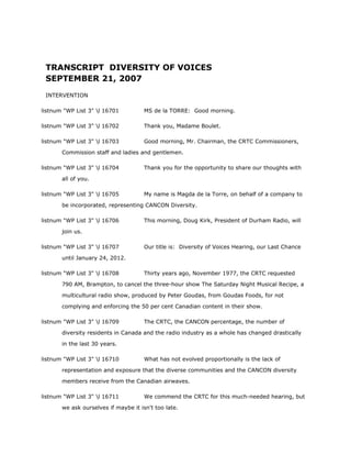 TRANSCRIPT DIVERSITY OF VOICES
SEPTEMBER 21, 2007
INTERVENTION
listnum "WP List 3" l 16701 MS de la TORRE: Good morning.
listnum "WP List 3" l 16702 Thank you, Madame Boulet.
listnum "WP List 3" l 16703 Good morning, Mr. Chairman, the CRTC Commissioners,
Commission staff and ladies and gentlemen.
listnum "WP List 3" l 16704 Thank you for the opportunity to share our thoughts with
all of you.
listnum "WP List 3" l 16705 My name is Magda de la Torre, on behalf of a company to
be incorporated, representing CANCON Diversity.
listnum "WP List 3" l 16706 This morning, Doug Kirk, President of Durham Radio, will
join us.
listnum "WP List 3" l 16707 Our title is: Diversity of Voices Hearing, our Last Chance
until January 24, 2012.
listnum "WP List 3" l 16708 Thirty years ago, November 1977, the CRTC requested
790 AM, Brampton, to cancel the three-hour show The Saturday Night Musical Recipe, a
multicultural radio show, produced by Peter Goudas, from Goudas Foods, for not
complying and enforcing the 50 per cent Canadian content in their show.
listnum "WP List 3" l 16709 The CRTC, the CANCON percentage, the number of
diversity residents in Canada and the radio industry as a whole has changed drastically
in the last 30 years.
listnum "WP List 3" l 16710 What has not evolved proportionally is the lack of
representation and exposure that the diverse communities and the CANCON diversity
members receive from the Canadian airwaves.
listnum "WP List 3" l 16711 We commend the CRTC for this much-needed hearing, but
we ask ourselves if maybe it isn't too late.
 