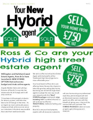 APRIL 2016 | ROSS&CO | 01323 482700 / 01323 841814 Issue 5
Willingdon and Hailsham based
Estate Agents, Ross & Co have
launched A NEW HYBRID
OPTION that suits every
budget and rivals online agents.
Angela Marden Sales and Lettings
Director of Ross & Co says she has
witnessed a lot of change and it will
only continue.
“I have been in the property industry
for almost 30 years, and there has
been a lot of change in that time. As
an Agent we must continually assess
change and look at how we can serve
our customers in the best way possible
that suits their needs and wants.
We aim to offer more than the Online
Agent with the benefits of the
Traditional High Street Agent at a
more affordable price.”
Your local branch of Ross & Co are
offering Home Owners the chance to
take charge when selling their home,
becoming one of the first high street
agents to adopt the new way to sell
your property with the “New”
HYBRID package costing only £750
including VAT! In addition Ross & Co
will continue to offer the
TRADITIONAL method of selling your
property.
Ross & Co are your local property
experts with all resources in place to
sell your home using our professional
expertise, personal approach and
professional manner a traditional
agent can offer and now with the
benefit of giving you a choice of the
service that suits you best! The
HYBRID PACKAGE makes sure your
property gets the exposure it
deserves.
 