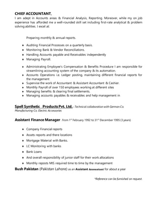 CHIEF ACCOUNTANT,
I am adept in Accounts areas & Financial Analysis, Reporting. Moreover, while my on job
experience has afforded me a well-rounded skill set including first-rate analytical & problem
solving abilities. I excel at:
Preparing monthly & annual reports.
 Auditing Financial Processes on a quarterly basis.
 Monitoring Bank & Vendor Reconciliations.
 Handling Accounts payable and Receivables independently
 Managing Payroll.
 Administrating Employee’s Compensation & Benefits Procedure I am responsible for
streamlining accounting system of the company & its automation.
 Accounts Operations i.e. Ledger posting, maintaining different financial reports for
the management
 Supervise the work of Accountant & Assistant Accountant & Cashier.
 Monthly Payroll of over 150 employees working at different sites
 Managing benefits & clearing final settlements.
 Managing accounts payables & receivables and help management in
Spell Synthetic ProductsPvt. Ltd.– Technical collaboration with German Co.
Manufacturing Co. Electric Accessories
Assistant Finance Manager . from 1st
February 1992 to 31st
December 1995 (3 years)
 Company Financial reports
 Assets reports and there locations
 Mortgage Material with Banks.
 LC Monitoring with banks
 Bank Loans
 And overall responsibility of junior staff for their work allocations
 Monthly reposts MIS required time to time by the management
Bush Pakistan (Pakistan Lahore) as an Assistant Accountant for about a year
*Reference can be furnished on request.
 