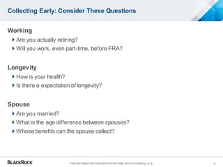 Collecting Early: Consider These Questions
Working
 Are you actually retiring?
 Will you work, even part-time, before FRA?
Longevity
 How is your health?
 Is there a expectation of longevity?
Spouse
 Are you married?
 What is the age difference between spouses?
 Whose benefits can the spouse collect?
8FOR DISTRIBUTION THROUGH STATE FARM MPC #151035 Exp. 3/16
 