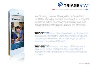 In a Nursing home or Managed Long Term Care
mLTC facility today, one has to ensure that a hospital
transfer is indeed necessary, to minimize cost and
penalties to both the patient, as well the providers.
is a mobile phone based application that
helps in ensuring that the CNAs, Nurse Practitioners and
Doctors have the information at their ﬁngertips before
recommending a hospital transfer
is aligned to Interact v3.0 and gives an
easy to use mobile interface to select and follow the
appropriate care paths based on the vitals and observed
changes
Stop! Don’t Transfer a patient to a Hospital until you are SURE
Powered by : argusoft
 