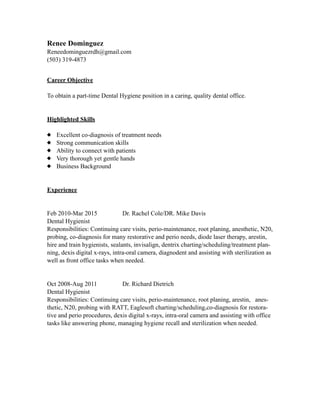 Renee Dominguez
Reneedominguezrdh@gmail.com
(503) 319-4873
Career Objective
To obtain a part-time Dental Hygiene position in a caring, quality dental office.
Highlighted Skills
Excellent co-diagnosis of treatment needs
Strong communication skills
Ability to connect with patients
Very thorough yet gentle hands
Business Background
Experience
Feb 2010-Mar 2015 Dr. Rachel Cole/DR. Mike Davis
Dental Hygienist
Responsibilities: Continuing care visits, perio-maintenance, root planing, anesthetic, N20,
probing, co-diagnosis for many restorative and perio needs, diode laser therapy, arestin,
hire and train hygienists, sealants, invisalign, dentrix charting/scheduling/treatment plan-
ning, dexis digital x-rays, intra-oral camera, diagnodent and assisting with sterilization as
well as front office tasks when needed.
Oct 2008-Aug 2011 Dr. Richard Dietrich
Dental Hygienist
Responsibilities: Continuing care visits, perio-maintenance, root planing, arestin, anes-
thetic, N20, probing with RATT, Eaglesoft charting/scheduling,co-diagnosis for restora-
tive and perio procedures, dexis digital x-rays, intra-oral camera and assisting with office
tasks like answering phone, managing hygiene recall and sterilization when needed.
 