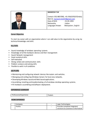 MANEESH T.M
Contact: 052 8857090, +91 9562370237(India)
Mail Id: maneesh.tm237@gmail.com
Date of Birth : 31-05-1993
Nationality : Indian
Languages Known :Malayalam , English
Career Objective
To start my career with an organization where I can add value to the organization by using my
technical knowledge and skills.
Key Skills
• Sound knowledge of windows operating systems
• Knowledge of all the hardware devices and their management
• Sound Network management
• Good analytical skills
• Self motivated
• Strong verbal and communication skills
• Problem analysis and solving skills
• Flexible to work in all conditions
Job Profile
• Maintaining and configuring network devices like routers and switches.
• Managing and configuring Windows Servers for local area networks.
• Developing Windows based and Web based applications.
• Assembling, Installing and troubleshooting of all windows desktop operating systems.
• PC Hardware assembling and Software deployment.
EXPERIENCE SUMMARY
ProfessionalExperience 3 years
WORK EXPERIENCE
Company - Logic Technologies
Profile - Providescomplete integrated
solutionstocustomersinthe fieldof
 