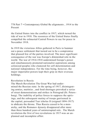 778 Part 7 • Contemporary Global Re alignments , 1914 to the
Present
the United States into the conflict in 1917, which turned the
tide of war in 1918. The resources of the United States finally
compelled the exhausted Central Powers to sue for peace in
November 1918.
In 1919 the victorious Allies gathered in Paris to hammer
out a peace settlement that turned out to be a compromise
that pleased few of the parties involved. The most significant
consequence of the war was Europe's diminished role in the
world. The war of 1914-1918 undermined Europe's power
and simultaneously promoted nationalist aspirations among
colonized peoples who clamored for self-determination and
national independence. For the time being, however, the
major imperialist powers kept their grip on their overseas
holdings.
Revolution in Russia
The March Revolution The Great War had under-
mined the Russian state. In the spring of 1917, disintegrat-
ing armies, mutinies , and food shortages provoked a series
of street demonstrations and strikes in Petrograd (St. Peters-
burg). The inability of police forces to suppress the upris-
ings, and the subsequent mutiny of troops garrisoned in
the capital, persuaded Tsar icholas II (reigned 1894-1917)
to abdicate the throne. Thus Russia ceased to be a mon-
archy, and the Romanov dynasty disappeared after more
than three hundred years of uninterrupted rule . The March
revolution-the first of two revolutions in 1917-was an un-
planned and incomplete affair.
 