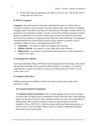 6
Chapter 7: Thinking, Language, and Intelligence
© 2018 Cengage Learning. All Rights Reserved. May not be scanned, copied or duplicated, or posted to a publicly accessible website, in whole or in part.
• People observing apes signing may be subject to observer bias—that is, they may be
seeing what they want to see.
B. What Is Language?
Language is the communication of thoughts and feelings by means of symbols that are
arranged according to rules of grammar. By these rigorous rules, only humans use language.
Language makes it possible for one person to communicate knowledge to another and for one
generation to communicate to another. It creates a vehicle for recording experiences. It allows
people to put themselves in the shoes of other people, to learn more than what they could
learn from direct experience. Language also provides many units of thinking. True language is
distinguished from the communication systems of lower animals by properties such as
semanticity, infinite creativity, and displacement (Hoff, 2005):
• Semanticity—the sounds (or signs) of a language have meaning.
• Infinite creativity—the capacity to create rather than imitate sentences.
• Displacement—the capacity to communicate information about events and objects in
another time or place.
C. Language and Cognition
Jean Piaget (Inhelder & Piaget, 1958) believed that language reflects knowledge of the world
but that much knowledge can be acquired without language. For example, it is possible to
understand the concepts of roundness or redness even when people don’t know or use the
words round or red.
D. Language and Culture
Different languages have different words for the same concepts, and concepts do not
necessarily overlap.
The Linguistic-Relativity Hypothesis
The linguistic-relativity hypothesis is the view that language structures the way people
view the world. In English, there are hundreds of words to describe colors. Shona-speaking
people use only three words for colors, and Bassa speakers use only two corresponding to
light and dark. Most cognitive scientists no longer accept the linguistic-relativity
hypothesis (Pinker, 2007, 2013). Adults use images and abstract logical propositions, as
well as words, as units of thought. Infants, moreover, display considerable intelligence
before they have learned to speak.
 