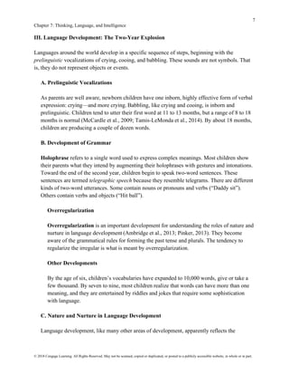 7
Chapter 7: Thinking, Language, and Intelligence
© 2018 Cengage Learning. All Rights Reserved. May not be scanned, copied or duplicated, or posted to a publicly accessible website, in whole or in part.
III. Language Development: The Two-Year Explosion
Languages around the world develop in a specific sequence of steps, beginning with the
prelinguistic vocalizations of crying, cooing, and babbling. These sounds are not symbols. That
is, they do not represent objects or events.
A. Prelinguistic Vocalizations
As parents are well aware, newborn children have one inborn, highly effective form of verbal
expression: crying—and more crying. Babbling, like crying and cooing, is inborn and
prelinguistic. Children tend to utter their first word at 11 to 13 months, but a range of 8 to 18
months is normal (McCardle et al., 2009; Tamis-LeMonda et al., 2014). By about 18 months,
children are producing a couple of dozen words.
B. Development of Grammar
Holophrase refers to a single word used to express complex meanings. Most children show
their parents what they intend by augmenting their holophrases with gestures and intonations.
Toward the end of the second year, children begin to speak two-word sentences. These
sentences are termed telegraphic speech because they resemble telegrams. There are different
kinds of two-word utterances. Some contain nouns or pronouns and verbs (“Daddy sit”).
Others contain verbs and objects (“Hit ball”).
Overregularization
Overregularization is an important development for understanding the roles of nature and
nurture in language development (Ambridge et al., 2013; Pinker, 2013). They become
aware of the grammatical rules for forming the past tense and plurals. The tendency to
regularize the irregular is what is meant by overregularization.
Other Developments
By the age of six, children’s vocabularies have expanded to 10,000 words, give or take a
few thousand. By seven to nine, most children realize that words can have more than one
meaning, and they are entertained by riddles and jokes that require some sophistication
with language.
C. Nature and Nurture in Language Development
Language development, like many other areas of development, apparently reflects the
 
